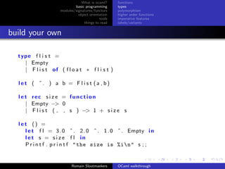 What is ocaml?     functions
                            basic programming      types
                    modules/signatures/functors    polymorphism
                              object orientation   higher order functions
                                           tools   imperative features
                                  things to read   labels/variants


build your own

  type f l i s t =
    | Empty
    | F l i s t of ( f l o a t ∗ f l i s t )

  let ( ˆ. ) a b = F l i s t (a , b)

  l e t rec s i z e = function
      | Empty −> 0
      | Flist (     , s ) −> 1 + s i z e s

  let () =
    l e t f l = 3 . 0 ˆ . 2 . 0 ˆ . 1 . 0 ˆ . Empty i n
    let s = s i z e f l in
    P r i n t f . p r i n t f " the size is %in" s ; ;


                          Romain Slootmaekers      OCaml walkthrough
 
