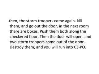 then, the storm troopers come again. kill them, and go out the door. in the next room there are boxes. Push them both along the checkered floor. Then the door will open. and two storm troopers come out of the door. Destroy them, and you will run into C3-PO. 