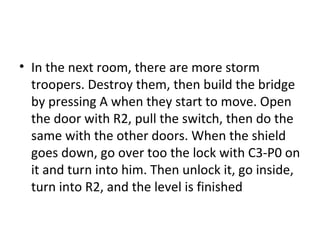 In the next room, there are more storm troopers. Destroy them, then build the bridge by pressing A when they start to move. Open the door with R2, pull the switch, then do the same with the other doors. When the shield goes down, go over too the lock with C3-P0 on it and turn into him. Then unlock it, go inside, turn into R2, and the level is finished  