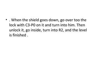 . When the shield goes down, go over too the lock with C3-P0 on it and turn into him. Then unlock it, go inside, turn into R2, and the level is finished . 