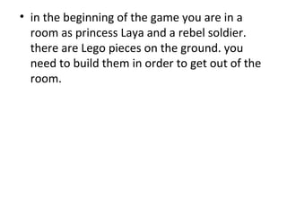 in the beginning of the game you are in a room as princess Laya and a rebel soldier. there are Lego pieces on the ground. you need to build them in order to get out of the room.  