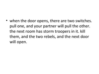 when the door opens, there are two switches. pull one, and your partner will pull the other. the next room has storm troopers in it. kill them, and the two rebels, and the next door will open.  