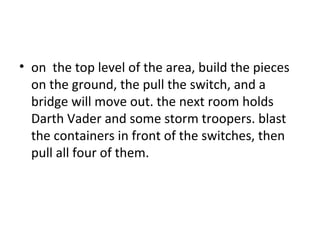 on  the top level of the area, build the pieces on the ground, the pull the switch, and a bridge will move out. the next room holds Darth Vader and some storm troopers. blast the containers in front of the switches, then pull all four of them.  