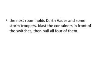 the next room holds Darth Vader and some storm troopers. blast the containers in front of the switches, then pull all four of them.  