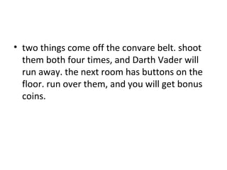 two things come off the convare belt. shoot them both four times, and Darth Vader will run away. the next room has buttons on the floor. run over them, and you will get bonus coins.  