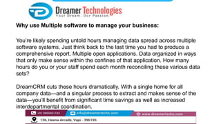 Why use Multiple software to manage your business:
You’re likely spending untold hours managing data spread across multiple
software systems. Just think back to the last time you had to produce a
comprehensive report. Multiple open applications. Data organized in ways
that only make sense within the confines of that application. How many
hours do you or your staff spend each month reconciling these various data
sets?
DreamCRM cuts these hours dramatically. With a single home for all
company data—and a singular process to extract and makes sense of the
data—you’ll benefit from significant time savings as well as increased
interdepartmental coordination.
 