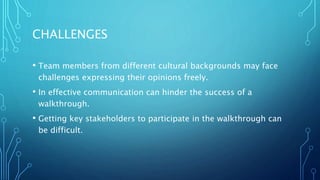 CHALLENGES
• Team members from different cultural backgrounds may face
challenges expressing their opinions freely.
• In effective communication can hinder the success of a
walkthrough.
• Getting key stakeholders to participate in the walkthrough can
be difficult.
 
