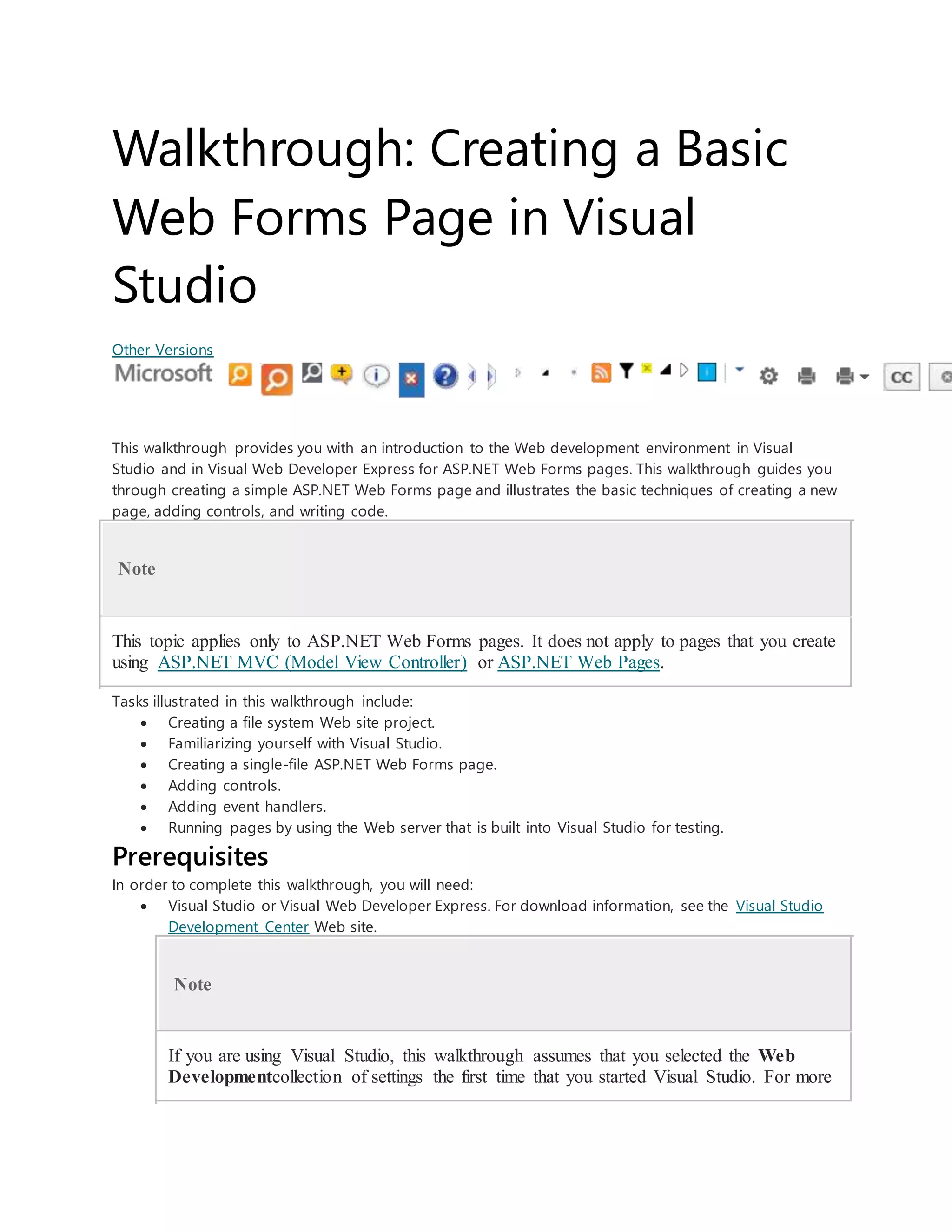 Walkthrough: Creating a Basic
Web Forms Page in Visual
Studio
Other Versions
This walkthrough provides you with an introduction to the Web development environment in Visual
Studio and in Visual Web Developer Express for ASP.NET Web Forms pages. This walkthrough guides you
through creating a simple ASP.NET Web Forms page and illustrates the basic techniques of creating a new
page, adding controls, and writing code.
Note
This topic applies only to ASP.NET Web Forms pages. It does not apply to pages that you create
using ASP.NET MVC (Model View Controller) or ASP.NET Web Pages.
Tasks illustrated in this walkthrough include:
 Creating a file system Web site project.
 Familiarizing yourself with Visual Studio.
 Creating a single-file ASP.NET Web Forms page.
 Adding controls.
 Adding event handlers.
 Running pages by using the Web server that is built into Visual Studio for testing.
Prerequisites
In order to complete this walkthrough, you will need:
 Visual Studio or Visual Web Developer Express. For download information, see the Visual Studio
Development Center Web site.
Note
If you are using Visual Studio, this walkthrough assumes that you selected the Web
Developmentcollection of settings the first time that you started Visual Studio. For more
 
