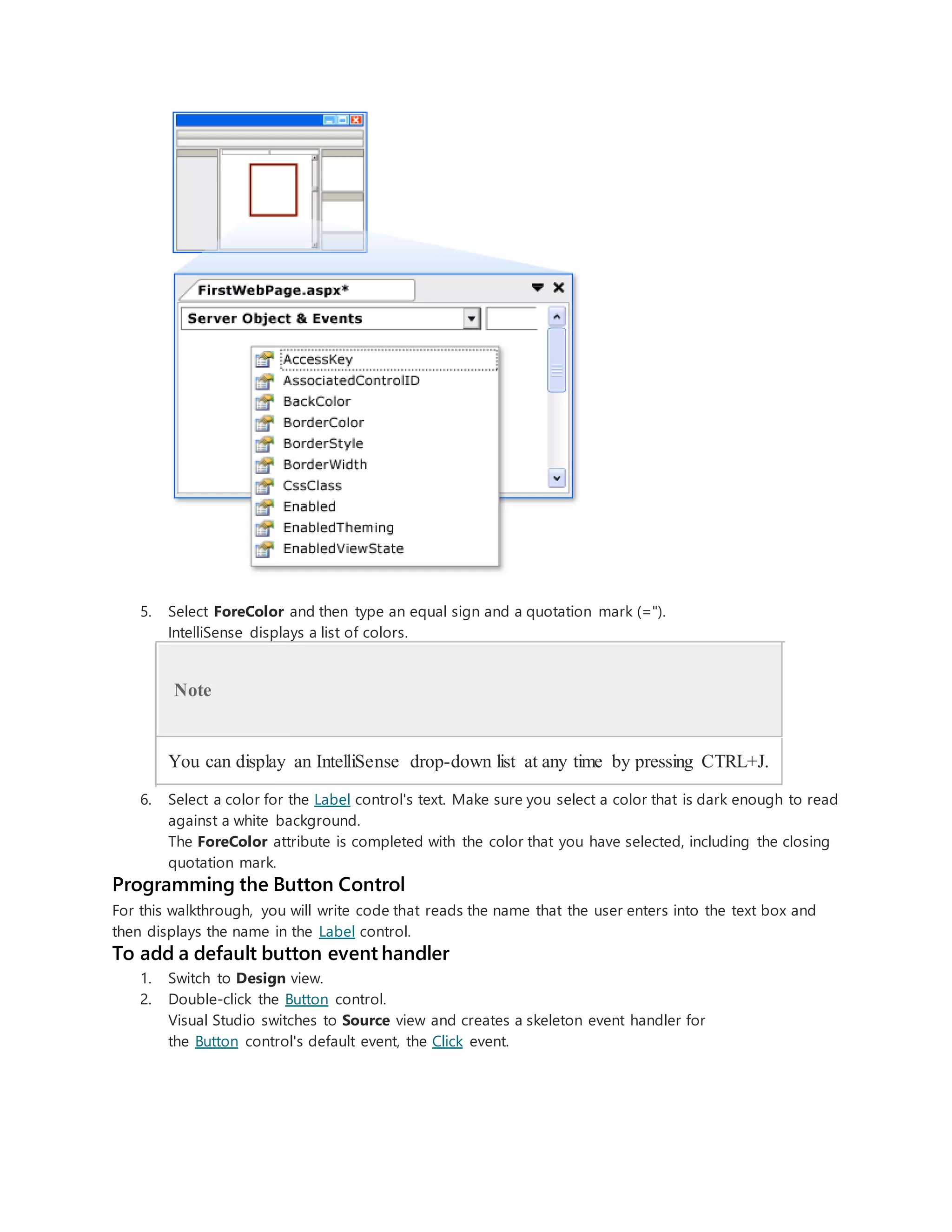 5. Select ForeColor and then type an equal sign and a quotation mark (=").
IntelliSense displays a list of colors.
Note
You can display an IntelliSense drop-down list at any time by pressing CTRL+J.
6. Select a color for the Label control's text. Make sure you select a color that is dark enough to read
against a white background.
The ForeColor attribute is completed with the color that you have selected, including the closing
quotation mark.
Programming the Button Control
For this walkthrough, you will write code that reads the name that the user enters into the text box and
then displays the name in the Label control.
To add a default button event handler
1. Switch to Design view.
2. Double-click the Button control.
Visual Studio switches to Source view and creates a skeleton event handler for
the Button control's default event, the Click event.
 