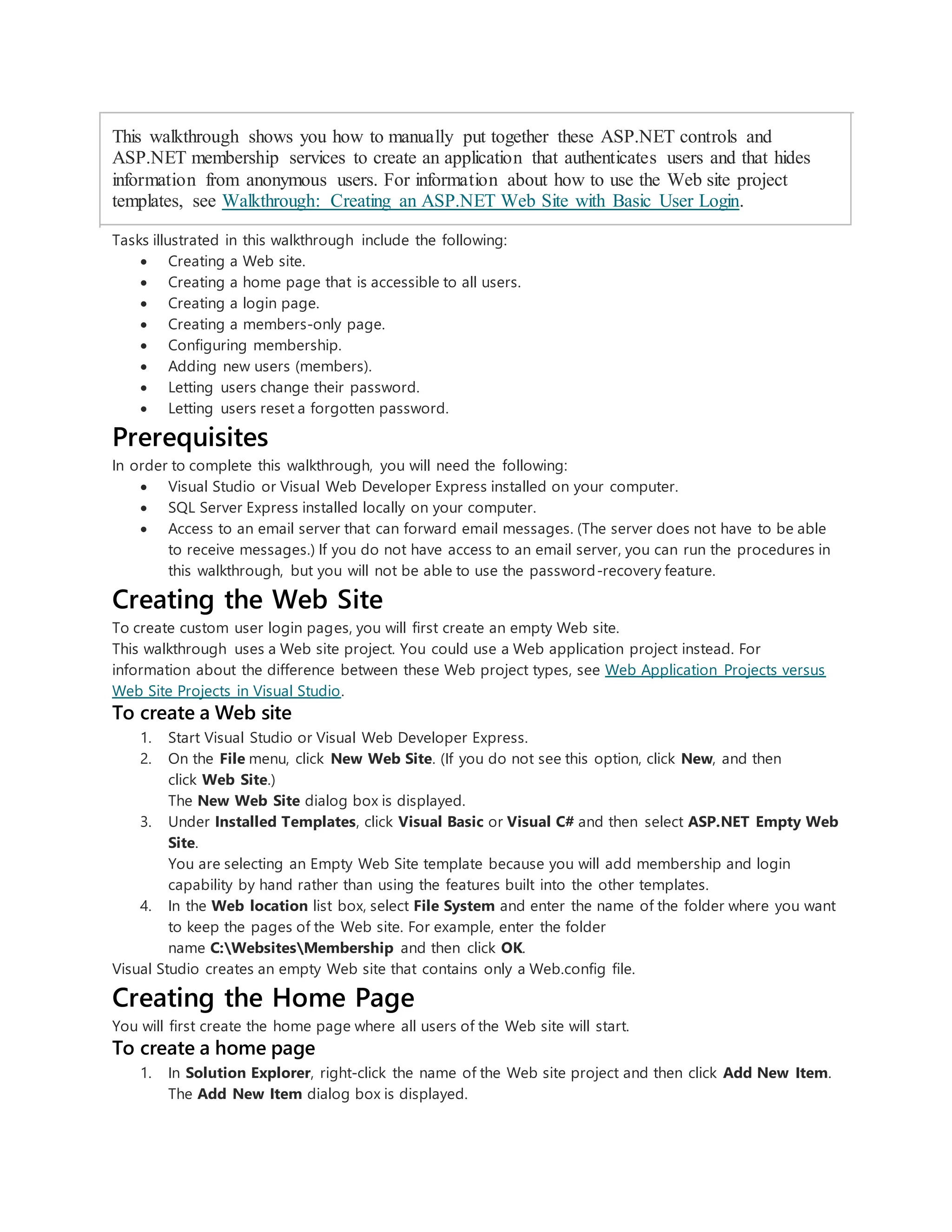 This walkthrough shows you how to manually put together these ASP.NET controls and
ASP.NET membership services to create an application that authenticates users and that hides
information from anonymous users. For information about how to use the Web site project
templates, see Walkthrough: Creating an ASP.NET Web Site with Basic User Login.
Tasks illustrated in this walkthrough include the following:
 Creating a Web site.
 Creating a home page that is accessible to all users.
 Creating a login page.
 Creating a members-only page.
 Configuring membership.
 Adding new users (members).
 Letting users change their password.
 Letting users reset a forgotten password.
Prerequisites
In order to complete this walkthrough, you will need the following:
 Visual Studio or Visual Web Developer Express installed on your computer.
 SQL Server Express installed locally on your computer.
 Access to an email server that can forward email messages. (The server does not have to be able
to receive messages.) If you do not have access to an email server, you can run the procedures in
this walkthrough, but you will not be able to use the password-recovery feature.
Creating the Web Site
To create custom user login pages, you will first create an empty Web site.
This walkthrough uses a Web site project. You could use a Web application project instead. For
information about the difference between these Web project types, see Web Application Projects versus
Web Site Projects in Visual Studio.
To create a Web site
1. Start Visual Studio or Visual Web Developer Express.
2. On the File menu, click New Web Site. (If you do not see this option, click New, and then
click Web Site.)
The New Web Site dialog box is displayed.
3. Under Installed Templates, click Visual Basic or Visual C# and then select ASP.NET Empty Web
Site.
You are selecting an Empty Web Site template because you will add membership and login
capability by hand rather than using the features built into the other templates.
4. In the Web location list box, select File System and enter the name of the folder where you want
to keep the pages of the Web site. For example, enter the folder
name C:WebsitesMembership and then click OK.
Visual Studio creates an empty Web site that contains only a Web.config file.
Creating the Home Page
You will first create the home page where all users of the Web site will start.
To create a home page
1. In Solution Explorer, right-click the name of the Web site project and then click Add New Item.
The Add New Item dialog box is displayed.
 