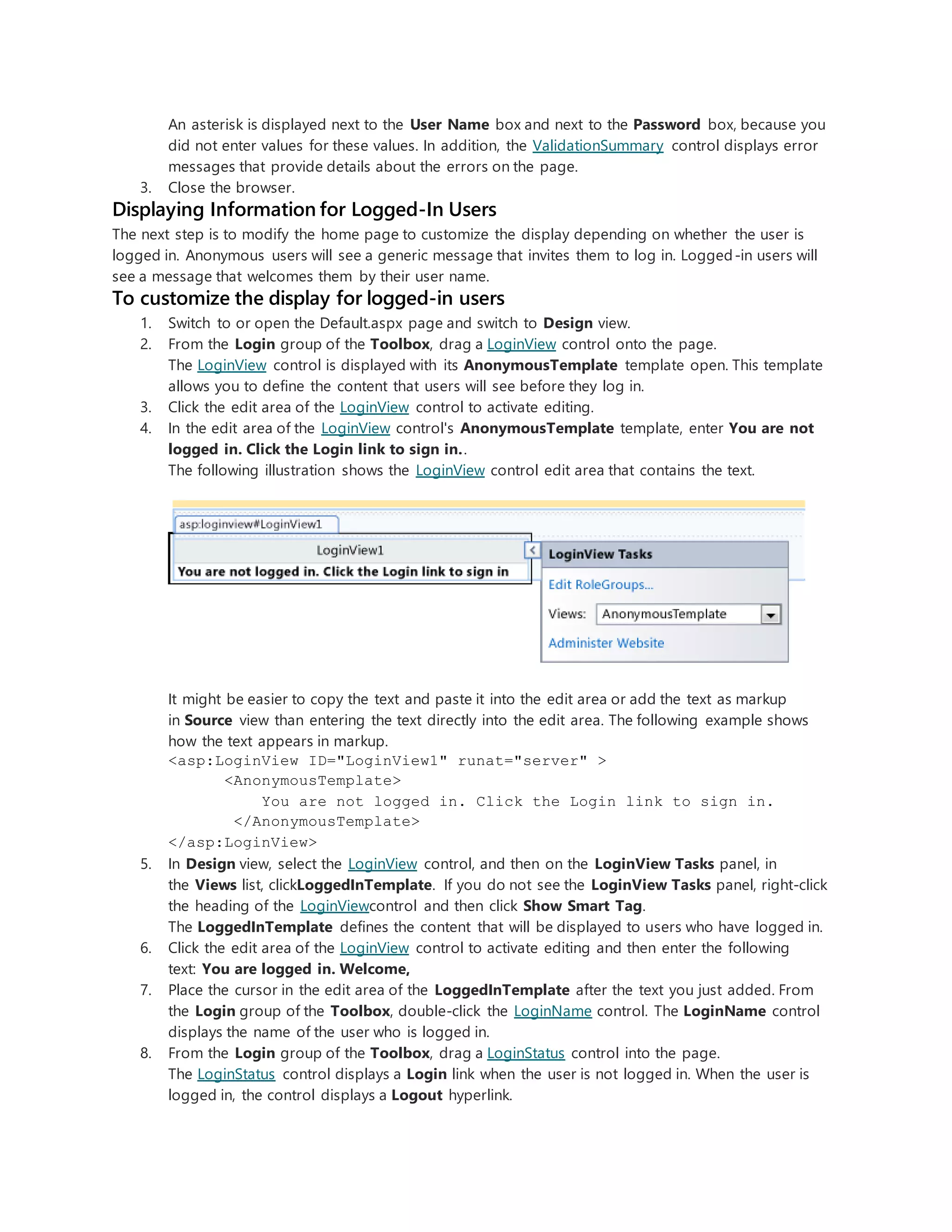 An asterisk is displayed next to the User Name box and next to the Password box, because you
did not enter values for these values. In addition, the ValidationSummary control displays error
messages that provide details about the errors on the page.
3. Close the browser.
Displaying Information for Logged-In Users
The next step is to modify the home page to customize the display depending on whether the user is
logged in. Anonymous users will see a generic message that invites them to log in. Logged-in users will
see a message that welcomes them by their user name.
To customize the display for logged-in users
1. Switch to or open the Default.aspx page and switch to Design view.
2. From the Login group of the Toolbox, drag a LoginView control onto the page.
The LoginView control is displayed with its AnonymousTemplate template open. This template
allows you to define the content that users will see before they log in.
3. Click the edit area of the LoginView control to activate editing.
4. In the edit area of the LoginView control's AnonymousTemplate template, enter You are not
logged in. Click the Login link to sign in..
The following illustration shows the LoginView control edit area that contains the text.
It might be easier to copy the text and paste it into the edit area or add the text as markup
in Source view than entering the text directly into the edit area. The following example shows
how the text appears in markup.
<asp:LoginView ID="LoginView1" runat="server" >
<AnonymousTemplate>
You are not logged in. Click the Login link to sign in.
</AnonymousTemplate>
</asp:LoginView>
5. In Design view, select the LoginView control, and then on the LoginView Tasks panel, in
the Views list, clickLoggedInTemplate. If you do not see the LoginView Tasks panel, right-click
the heading of the LoginViewcontrol and then click Show Smart Tag.
The LoggedInTemplate defines the content that will be displayed to users who have logged in.
6. Click the edit area of the LoginView control to activate editing and then enter the following
text: You are logged in. Welcome,
7. Place the cursor in the edit area of the LoggedInTemplate after the text you just added. From
the Login group of the Toolbox, double-click the LoginName control. The LoginName control
displays the name of the user who is logged in.
8. From the Login group of the Toolbox, drag a LoginStatus control into the page.
The LoginStatus control displays a Login link when the user is not logged in. When the user is
logged in, the control displays a Logout hyperlink.
 