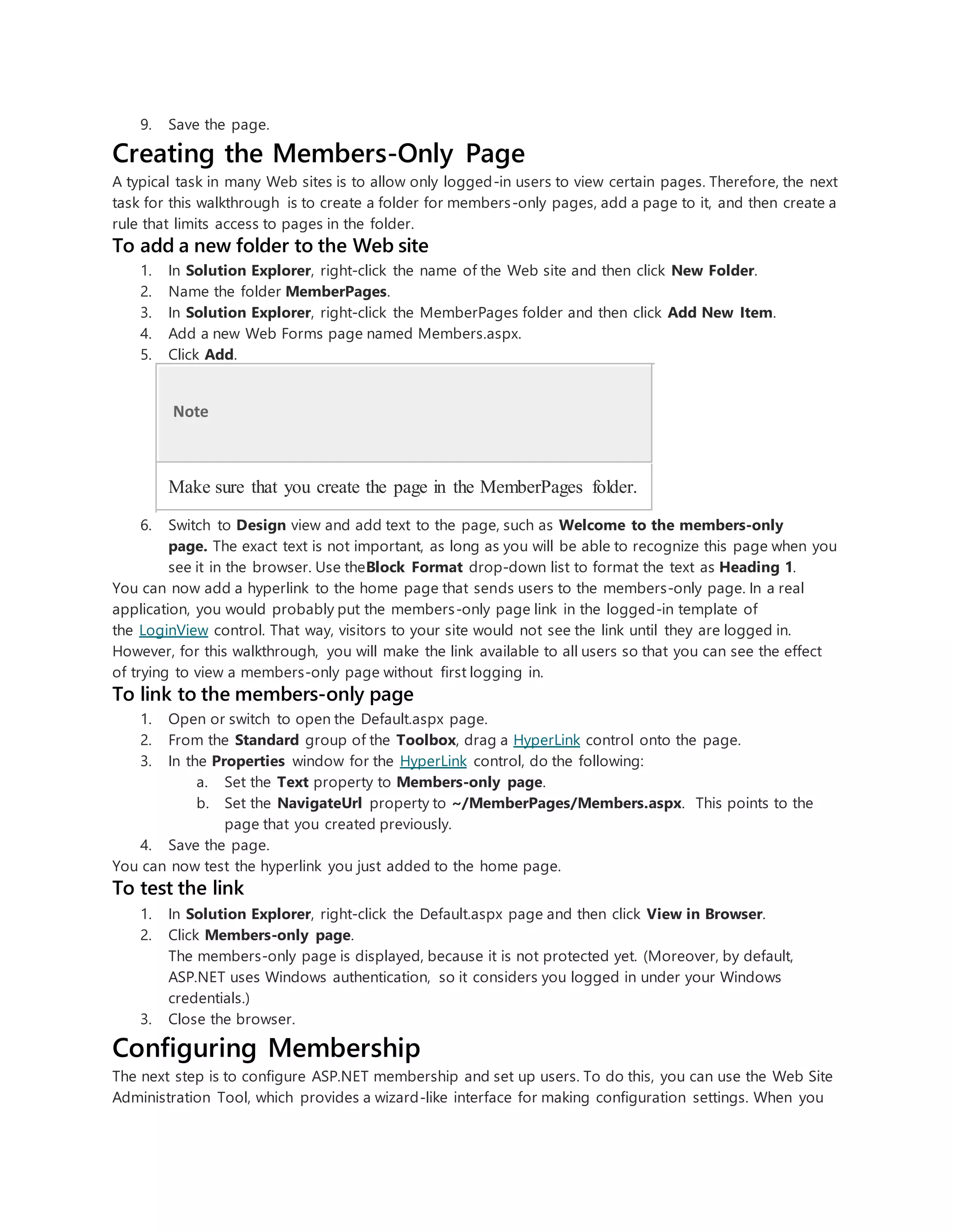 9. Save the page.
Creating the Members-Only Page
A typical task in many Web sites is to allow only logged-in users to view certain pages. Therefore, the next
task for this walkthrough is to create a folder for members-only pages, add a page to it, and then create a
rule that limits access to pages in the folder.
To add a new folder to the Web site
1. In Solution Explorer, right-click the name of the Web site and then click New Folder.
2. Name the folder MemberPages.
3. In Solution Explorer, right-click the MemberPages folder and then click Add New Item.
4. Add a new Web Forms page named Members.aspx.
5. Click Add.
Note
Make sure that you create the page in the MemberPages folder.
6. Switch to Design view and add text to the page, such as Welcome to the members-only
page. The exact text is not important, as long as you will be able to recognize this page when you
see it in the browser. Use theBlock Format drop-down list to format the text as Heading 1.
You can now add a hyperlink to the home page that sends users to the members-only page. In a real
application, you would probably put the members-only page link in the logged-in template of
the LoginView control. That way, visitors to your site would not see the link until they are logged in.
However, for this walkthrough, you will make the link available to all users so that you can see the effect
of trying to view a members-only page without first logging in.
To link to the members-only page
1. Open or switch to open the Default.aspx page.
2. From the Standard group of the Toolbox, drag a HyperLink control onto the page.
3. In the Properties window for the HyperLink control, do the following:
a. Set the Text property to Members-only page.
b. Set the NavigateUrl property to ~/MemberPages/Members.aspx. This points to the
page that you created previously.
4. Save the page.
You can now test the hyperlink you just added to the home page.
To test the link
1. In Solution Explorer, right-click the Default.aspx page and then click View in Browser.
2. Click Members-only page.
The members-only page is displayed, because it is not protected yet. (Moreover, by default,
ASP.NET uses Windows authentication, so it considers you logged in under your Windows
credentials.)
3. Close the browser.
Configuring Membership
The next step is to configure ASP.NET membership and set up users. To do this, you can use the Web Site
Administration Tool, which provides a wizard-like interface for making configuration settings. When you
 