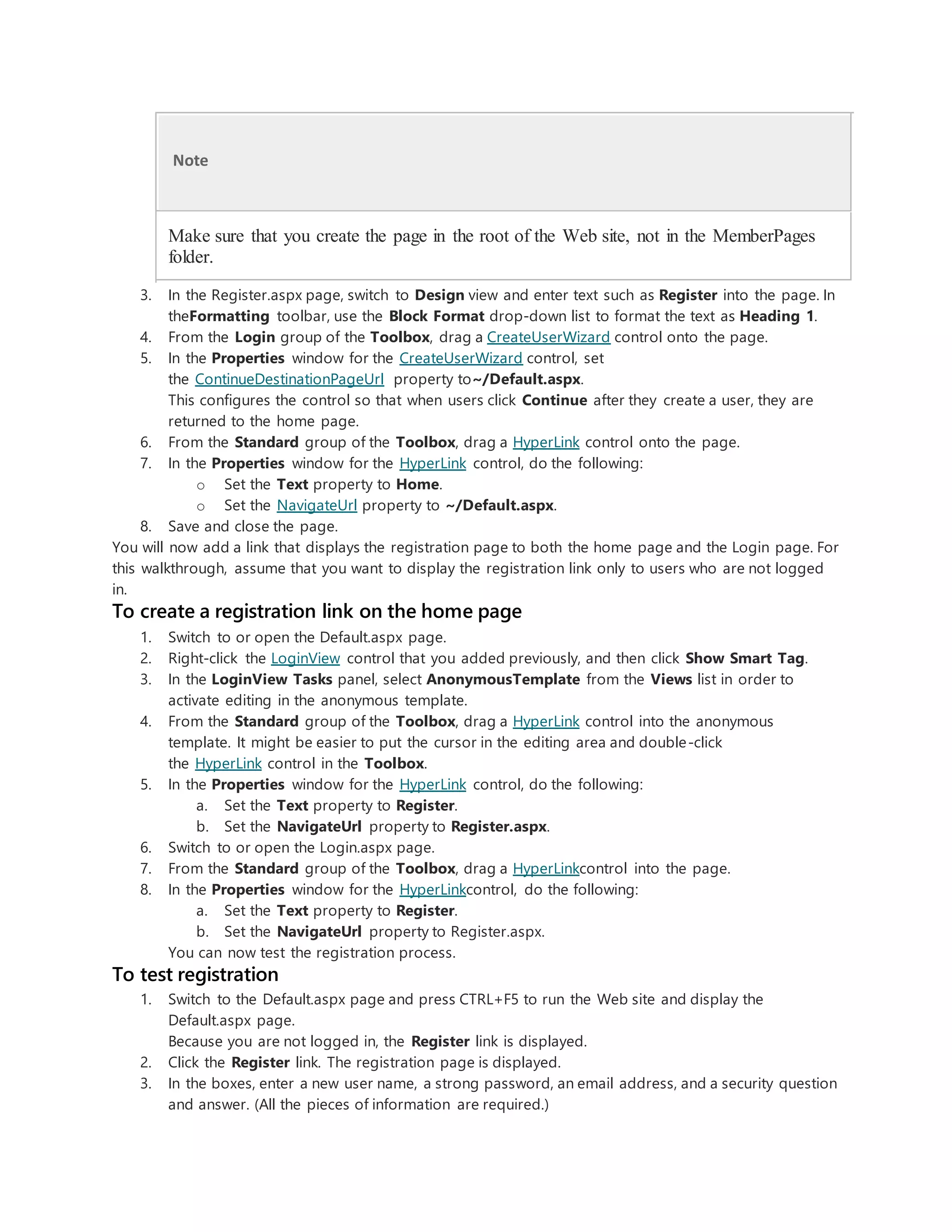 Note
Make sure that you create the page in the root of the Web site, not in the MemberPages
folder.
3. In the Register.aspx page, switch to Design view and enter text such as Register into the page. In
theFormatting toolbar, use the Block Format drop-down list to format the text as Heading 1.
4. From the Login group of the Toolbox, drag a CreateUserWizard control onto the page.
5. In the Properties window for the CreateUserWizard control, set
the ContinueDestinationPageUrl property to~/Default.aspx.
This configures the control so that when users click Continue after they create a user, they are
returned to the home page.
6. From the Standard group of the Toolbox, drag a HyperLink control onto the page.
7. In the Properties window for the HyperLink control, do the following:
o Set the Text property to Home.
o Set the NavigateUrl property to ~/Default.aspx.
8. Save and close the page.
You will now add a link that displays the registration page to both the home page and the Login page. For
this walkthrough, assume that you want to display the registration link only to users who are not logged
in.
To create a registration link on the home page
1. Switch to or open the Default.aspx page.
2. Right-click the LoginView control that you added previously, and then click Show Smart Tag.
3. In the LoginView Tasks panel, select AnonymousTemplate from the Views list in order to
activate editing in the anonymous template.
4. From the Standard group of the Toolbox, drag a HyperLink control into the anonymous
template. It might be easier to put the cursor in the editing area and double-click
the HyperLink control in the Toolbox.
5. In the Properties window for the HyperLink control, do the following:
a. Set the Text property to Register.
b. Set the NavigateUrl property to Register.aspx.
6. Switch to or open the Login.aspx page.
7. From the Standard group of the Toolbox, drag a HyperLinkcontrol into the page.
8. In the Properties window for the HyperLinkcontrol, do the following:
a. Set the Text property to Register.
b. Set the NavigateUrl property to Register.aspx.
You can now test the registration process.
To test registration
1. Switch to the Default.aspx page and press CTRL+F5 to run the Web site and display the
Default.aspx page.
Because you are not logged in, the Register link is displayed.
2. Click the Register link. The registration page is displayed.
3. In the boxes, enter a new user name, a strong password, an email address, and a security question
and answer. (All the pieces of information are required.)
 