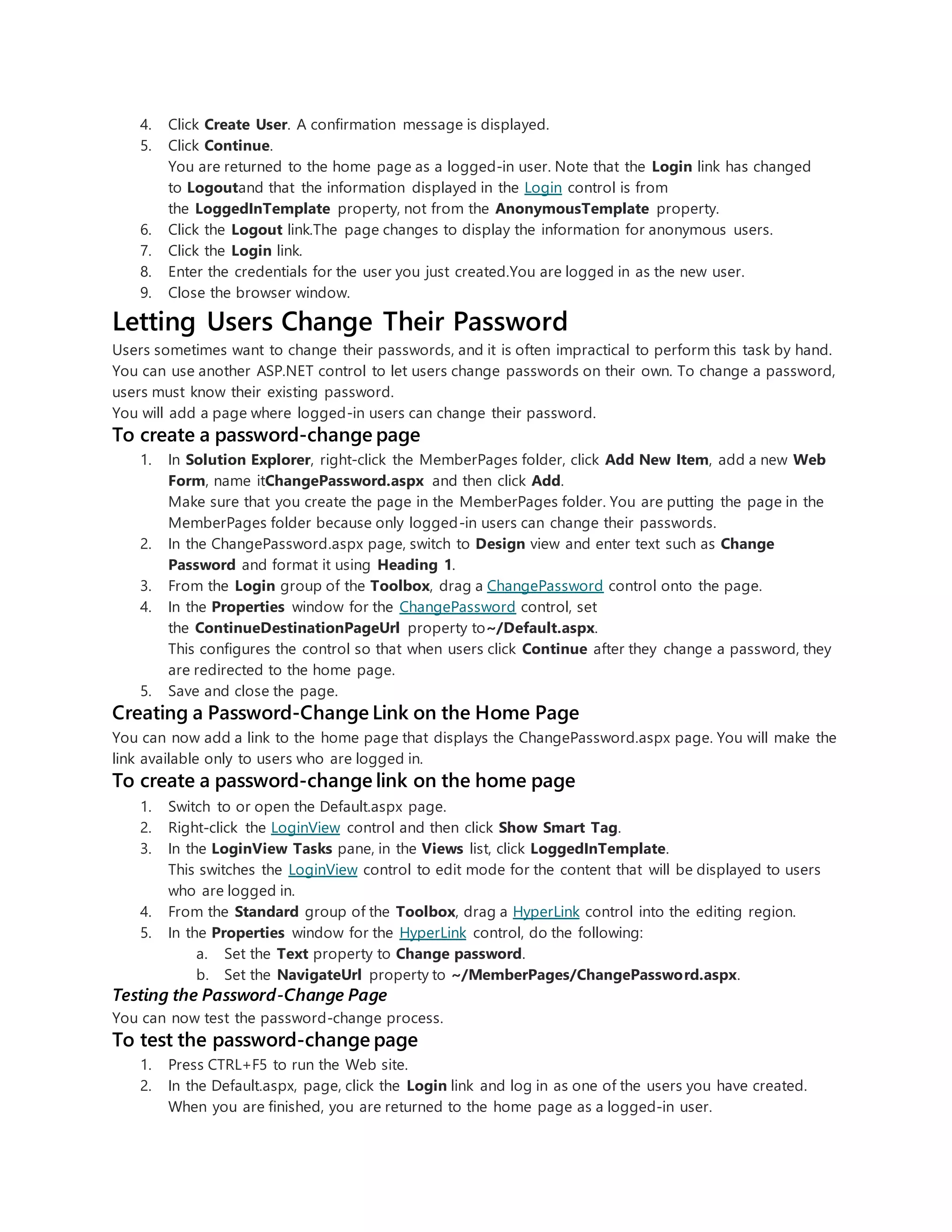 4. Click Create User. A confirmation message is displayed.
5. Click Continue.
You are returned to the home page as a logged-in user. Note that the Login link has changed
to Logoutand that the information displayed in the Login control is from
the LoggedInTemplate property, not from the AnonymousTemplate property.
6. Click the Logout link.The page changes to display the information for anonymous users.
7. Click the Login link.
8. Enter the credentials for the user you just created.You are logged in as the new user.
9. Close the browser window.
Letting Users Change Their Password
Users sometimes want to change their passwords, and it is often impractical to perform this task by hand.
You can use another ASP.NET control to let users change passwords on their own. To change a password,
users must know their existing password.
You will add a page where logged-in users can change their password.
To create a password-change page
1. In Solution Explorer, right-click the MemberPages folder, click Add New Item, add a new Web
Form, name itChangePassword.aspx and then click Add.
Make sure that you create the page in the MemberPages folder. You are putting the page in the
MemberPages folder because only logged-in users can change their passwords.
2. In the ChangePassword.aspx page, switch to Design view and enter text such as Change
Password and format it using Heading 1.
3. From the Login group of the Toolbox, drag a ChangePassword control onto the page.
4. In the Properties window for the ChangePassword control, set
the ContinueDestinationPageUrl property to~/Default.aspx.
This configures the control so that when users click Continue after they change a password, they
are redirected to the home page.
5. Save and close the page.
Creating a Password-Change Link on the Home Page
You can now add a link to the home page that displays the ChangePassword.aspx page. You will make the
link available only to users who are logged in.
To create a password-change link on the home page
1. Switch to or open the Default.aspx page.
2. Right-click the LoginView control and then click Show Smart Tag.
3. In the LoginView Tasks pane, in the Views list, click LoggedInTemplate.
This switches the LoginView control to edit mode for the content that will be displayed to users
who are logged in.
4. From the Standard group of the Toolbox, drag a HyperLink control into the editing region.
5. In the Properties window for the HyperLink control, do the following:
a. Set the Text property to Change password.
b. Set the NavigateUrl property to ~/MemberPages/ChangePassword.aspx.
Testing the Password-Change Page
You can now test the password-change process.
To test the password-change page
1. Press CTRL+F5 to run the Web site.
2. In the Default.aspx, page, click the Login link and log in as one of the users you have created.
When you are finished, you are returned to the home page as a logged-in user.
 