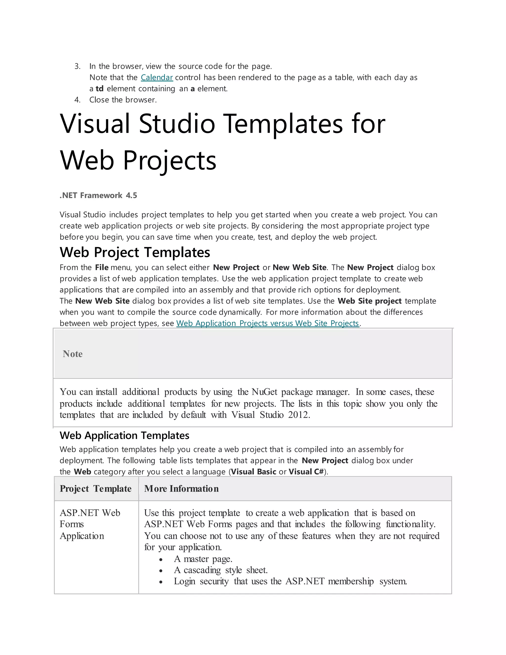 3. In the browser, view the source code for the page.
Note that the Calendar control has been rendered to the page as a table, with each day as
a td element containing an a element.
4. Close the browser.
Visual Studio Templates for
Web Projects
.NET Framework 4.5
Visual Studio includes project templates to help you get started when you create a web project. You can
create web application projects or web site projects. By considering the most appropriate project type
before you begin, you can save time when you create, test, and deploy the web project.
Web Project Templates
From the File menu, you can select either New Project or New Web Site. The New Project dialog box
provides a list of web application templates. Use the web application project template to create web
applications that are compiled into an assembly and that provide rich options for deployment.
The New Web Site dialog box provides a list of web site templates. Use the Web Site project template
when you want to compile the source code dynamically. For more information about the differences
between web project types, see Web Application Projects versus Web Site Projects.
Note
You can install additional products by using the NuGet package manager. In some cases, these
products include additional templates for new projects. The lists in this topic show you only the
templates that are included by default with Visual Studio 2012.
Web Application Templates
Web application templates help you create a web project that is compiled into an assembly for
deployment. The following table lists templates that appear in the New Project dialog box under
the Web category after you select a language (Visual Basic or Visual C#).
Project Template More Information
ASP.NET Web
Forms
Application
Use this project template to create a web application that is based on
ASP.NET Web Forms pages and that includes the following functionality.
You can choose not to use any of these features when they are not required
for your application.
 A master page.
 A cascading style sheet.
 Login security that uses the ASP.NET membership system.
 