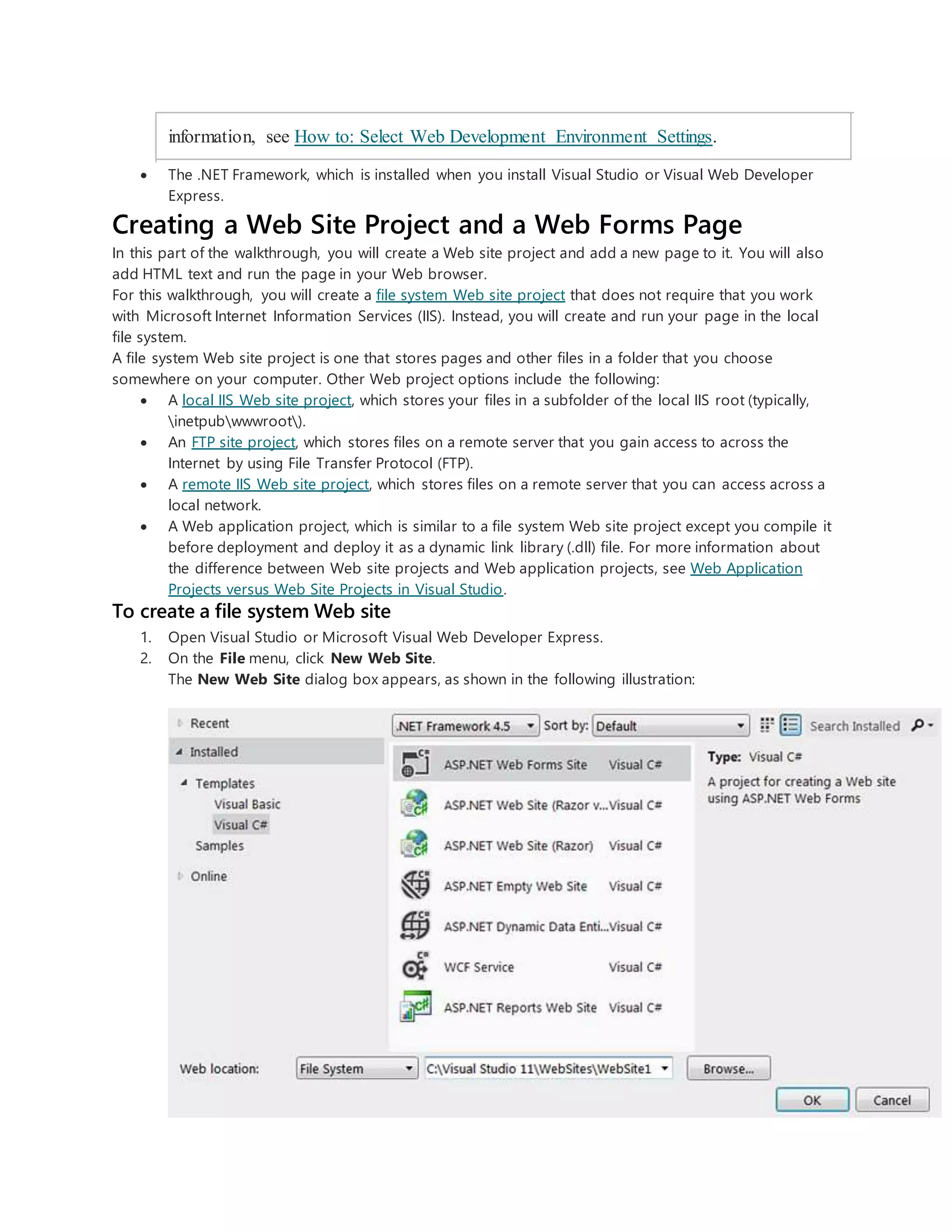 information, see How to: Select Web Development Environment Settings.
 The .NET Framework, which is installed when you install Visual Studio or Visual Web Developer
Express.
Creating a Web Site Project and a Web Forms Page
In this part of the walkthrough, you will create a Web site project and add a new page to it. You will also
add HTML text and run the page in your Web browser.
For this walkthrough, you will create a file system Web site project that does not require that you work
with Microsoft Internet Information Services (IIS). Instead, you will create and run your page in the local
file system.
A file system Web site project is one that stores pages and other files in a folder that you choose
somewhere on your computer. Other Web project options include the following:
 A local IIS Web site project, which stores your files in a subfolder of the local IIS root (typically,
inetpubwwwroot).
 An FTP site project, which stores files on a remote server that you gain access to across the
Internet by using File Transfer Protocol (FTP).
 A remote IIS Web site project, which stores files on a remote server that you can access across a
local network.
 A Web application project, which is similar to a file system Web site project except you compile it
before deployment and deploy it as a dynamic link library (.dll) file. For more information about
the difference between Web site projects and Web application projects, see Web Application
Projects versus Web Site Projects in Visual Studio.
To create a file system Web site
1. Open Visual Studio or Microsoft Visual Web Developer Express.
2. On the File menu, click New Web Site.
The New Web Site dialog box appears, as shown in the following illustration:
 