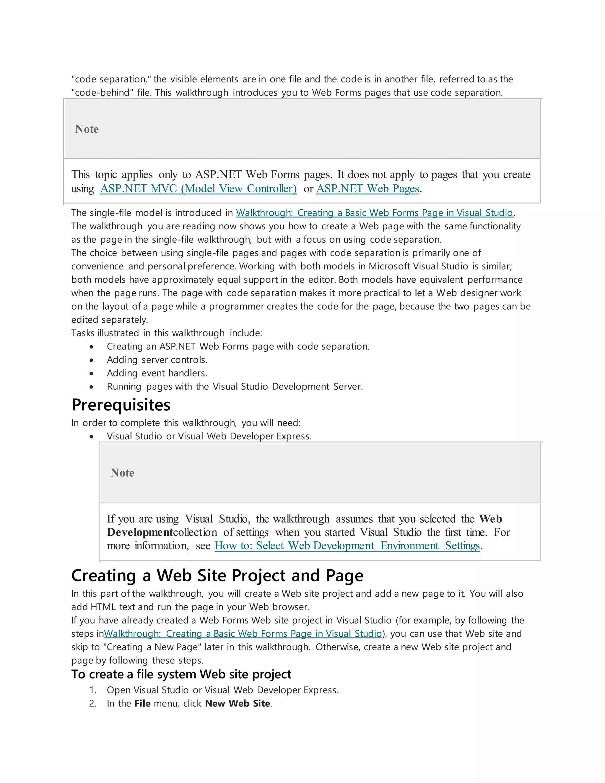 "code separation," the visible elements are in one file and the code is in another file, referred to as the
"code-behind" file. This walkthrough introduces you to Web Forms pages that use code separation.
Note
This topic applies only to ASP.NET Web Forms pages. It does not apply to pages that you create
using ASP.NET MVC (Model View Controller) or ASP.NET Web Pages.
The single-file model is introduced in Walkthrough: Creating a Basic Web Forms Page in Visual Studio.
The walkthrough you are reading now shows you how to create a Web page with the same functionality
as the page in the single-file walkthrough, but with a focus on using code separation.
The choice between using single-file pages and pages with code separation is primarily one of
convenience and personal preference. Working with both models in Microsoft Visual Studio is similar;
both models have approximately equal support in the editor. Both models have equivalent performance
when the page runs. The page with code separation makes it more practical to let a Web designer work
on the layout of a page while a programmer creates the code for the page, because the two pages can be
edited separately.
Tasks illustrated in this walkthrough include:
 Creating an ASP.NET Web Forms page with code separation.
 Adding server controls.
 Adding event handlers.
 Running pages with the Visual Studio Development Server.
Prerequisites
In order to complete this walkthrough, you will need:
 Visual Studio or Visual Web Developer Express.
Note
If you are using Visual Studio, the walkthrough assumes that you selected the Web
Developmentcollection of settings when you started Visual Studio the first time. For
more information, see How to: Select Web Development Environment Settings.
Creating a Web Site Project and Page
In this part of the walkthrough, you will create a Web site project and add a new page to it. You will also
add HTML text and run the page in your Web browser.
If you have already created a Web Forms Web site project in Visual Studio (for example, by following the
steps inWalkthrough: Creating a Basic Web Forms Page in Visual Studio), you can use that Web site and
skip to "Creating a New Page" later in this walkthrough. Otherwise, create a new Web site project and
page by following these steps.
To create a file system Web site project
1. Open Visual Studio or Visual Web Developer Express.
2. In the File menu, click New Web Site.
 