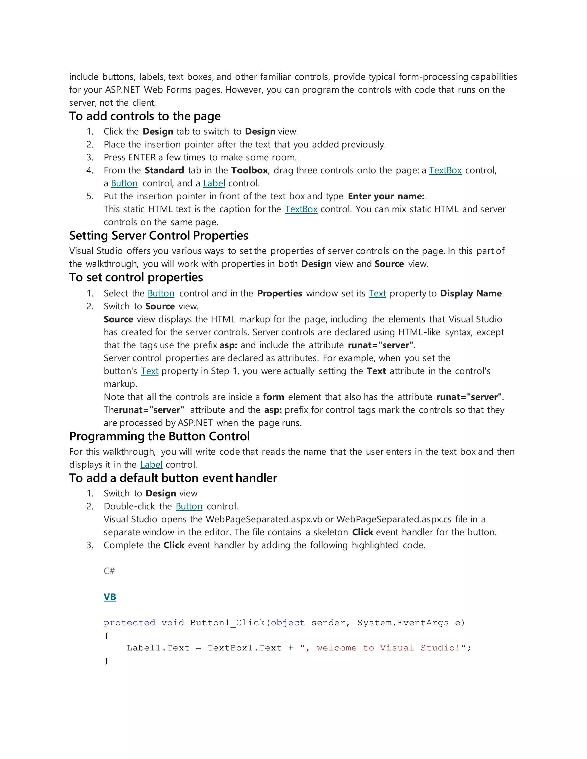 include buttons, labels, text boxes, and other familiar controls, provide typical form-processing capabilities
for your ASP.NET Web Forms pages. However, you can program the controls with code that runs on the
server, not the client.
To add controls to the page
1. Click the Design tab to switch to Design view.
2. Place the insertion pointer after the text that you added previously.
3. Press ENTER a few times to make some room.
4. From the Standard tab in the Toolbox, drag three controls onto the page: a TextBox control,
a Button control, and a Label control.
5. Put the insertion pointer in front of the text box and type Enter your name:.
This static HTML text is the caption for the TextBox control. You can mix static HTML and server
controls on the same page.
Setting Server Control Properties
Visual Studio offers you various ways to set the properties of server controls on the page. In this part of
the walkthrough, you will work with properties in both Design view and Source view.
To set control properties
1. Select the Button control and in the Properties window set its Text property to Display Name.
2. Switch to Source view.
Source view displays the HTML markup for the page, including the elements that Visual Studio
has created for the server controls. Server controls are declared using HTML-like syntax, except
that the tags use the prefix asp: and include the attribute runat="server".
Server control properties are declared as attributes. For example, when you set the
button's Text property in Step 1, you were actually setting the Text attribute in the control's
markup.
Note that all the controls are inside a form element that also has the attribute runat="server".
Therunat="server" attribute and the asp: prefix for control tags mark the controls so that they
are processed by ASP.NET when the page runs.
Programming the Button Control
For this walkthrough, you will write code that reads the name that the user enters in the text box and then
displays it in the Label control.
To add a default button event handler
1. Switch to Design view
2. Double-click the Button control.
Visual Studio opens the WebPageSeparated.aspx.vb or WebPageSeparated.aspx.cs file in a
separate window in the editor. The file contains a skeleton Click event handler for the button.
3. Complete the Click event handler by adding the following highlighted code.
C#
VB
protected void Button1_Click(object sender, System.EventArgs e)
{
Label1.Text = TextBox1.Text + ", welcome to Visual Studio!";
}
 