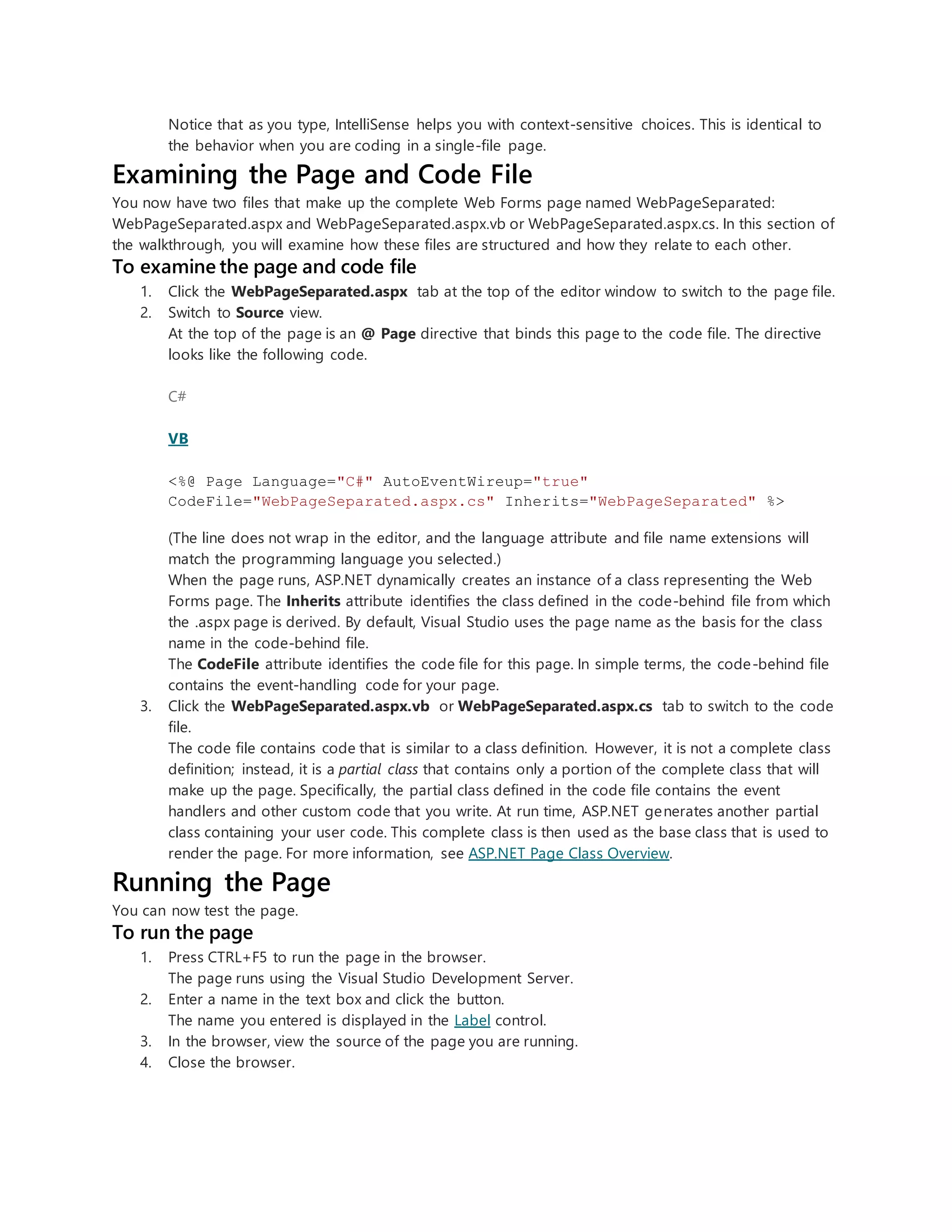 Notice that as you type, IntelliSense helps you with context-sensitive choices. This is identical to
the behavior when you are coding in a single-file page.
Examining the Page and Code File
You now have two files that make up the complete Web Forms page named WebPageSeparated:
WebPageSeparated.aspx and WebPageSeparated.aspx.vb or WebPageSeparated.aspx.cs. In this section of
the walkthrough, you will examine how these files are structured and how they relate to each other.
To examine the page and code file
1. Click the WebPageSeparated.aspx tab at the top of the editor window to switch to the page file.
2. Switch to Source view.
At the top of the page is an @ Page directive that binds this page to the code file. The directive
looks like the following code.
C#
VB
<%@ Page Language="C#" AutoEventWireup="true"
CodeFile="WebPageSeparated.aspx.cs" Inherits="WebPageSeparated" %>
(The line does not wrap in the editor, and the language attribute and file name extensions will
match the programming language you selected.)
When the page runs, ASP.NET dynamically creates an instance of a class representing the Web
Forms page. The Inherits attribute identifies the class defined in the code-behind file from which
the .aspx page is derived. By default, Visual Studio uses the page name as the basis for the class
name in the code-behind file.
The CodeFile attribute identifies the code file for this page. In simple terms, the code-behind file
contains the event-handling code for your page.
3. Click the WebPageSeparated.aspx.vb or WebPageSeparated.aspx.cs tab to switch to the code
file.
The code file contains code that is similar to a class definition. However, it is not a complete class
definition; instead, it is a partial class that contains only a portion of the complete class that will
make up the page. Specifically, the partial class defined in the code file contains the event
handlers and other custom code that you write. At run time, ASP.NET generates another partial
class containing your user code. This complete class is then used as the base class that is used to
render the page. For more information, see ASP.NET Page Class Overview.
Running the Page
You can now test the page.
To run the page
1. Press CTRL+F5 to run the page in the browser.
The page runs using the Visual Studio Development Server.
2. Enter a name in the text box and click the button.
The name you entered is displayed in the Label control.
3. In the browser, view the source of the page you are running.
4. Close the browser.
 