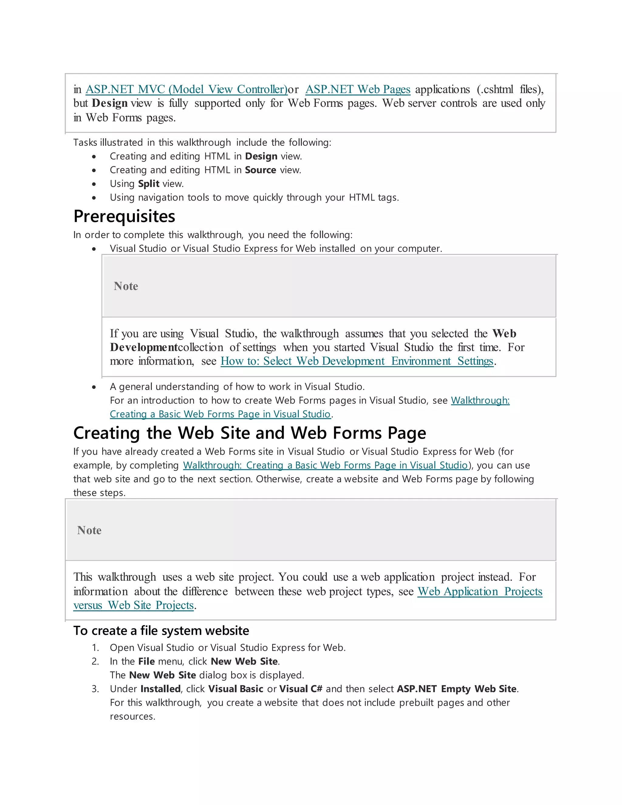 in ASP.NET MVC (Model View Controller)or ASP.NET Web Pages applications (.cshtml files),
but Design view is fully supported only for Web Forms pages. Web server controls are used only
in Web Forms pages.
Tasks illustrated in this walkthrough include the following:
 Creating and editing HTML in Design view.
 Creating and editing HTML in Source view.
 Using Split view.
 Using navigation tools to move quickly through your HTML tags.
Prerequisites
In order to complete this walkthrough, you need the following:
 Visual Studio or Visual Studio Express for Web installed on your computer.
Note
If you are using Visual Studio, the walkthrough assumes that you selected the Web
Developmentcollection of settings when you started Visual Studio the first time. For
more information, see How to: Select Web Development Environment Settings.
 A general understanding of how to work in Visual Studio.
For an introduction to how to create Web Forms pages in Visual Studio, see Walkthrough:
Creating a Basic Web Forms Page in Visual Studio.
Creating the Web Site and Web Forms Page
If you have already created a Web Forms site in Visual Studio or Visual Studio Express for Web (for
example, by completing Walkthrough: Creating a Basic Web Forms Page in Visual Studio), you can use
that web site and go to the next section. Otherwise, create a website and Web Forms page by following
these steps.
Note
This walkthrough uses a web site project. You could use a web application project instead. For
information about the difference between these web project types, see Web Application Projects
versus Web Site Projects.
To create a file system website
1. Open Visual Studio or Visual Studio Express for Web.
2. In the File menu, click New Web Site.
The New Web Site dialog box is displayed.
3. Under Installed, click Visual Basic or Visual C# and then select ASP.NET Empty Web Site.
For this walkthrough, you create a website that does not include prebuilt pages and other
resources.
 