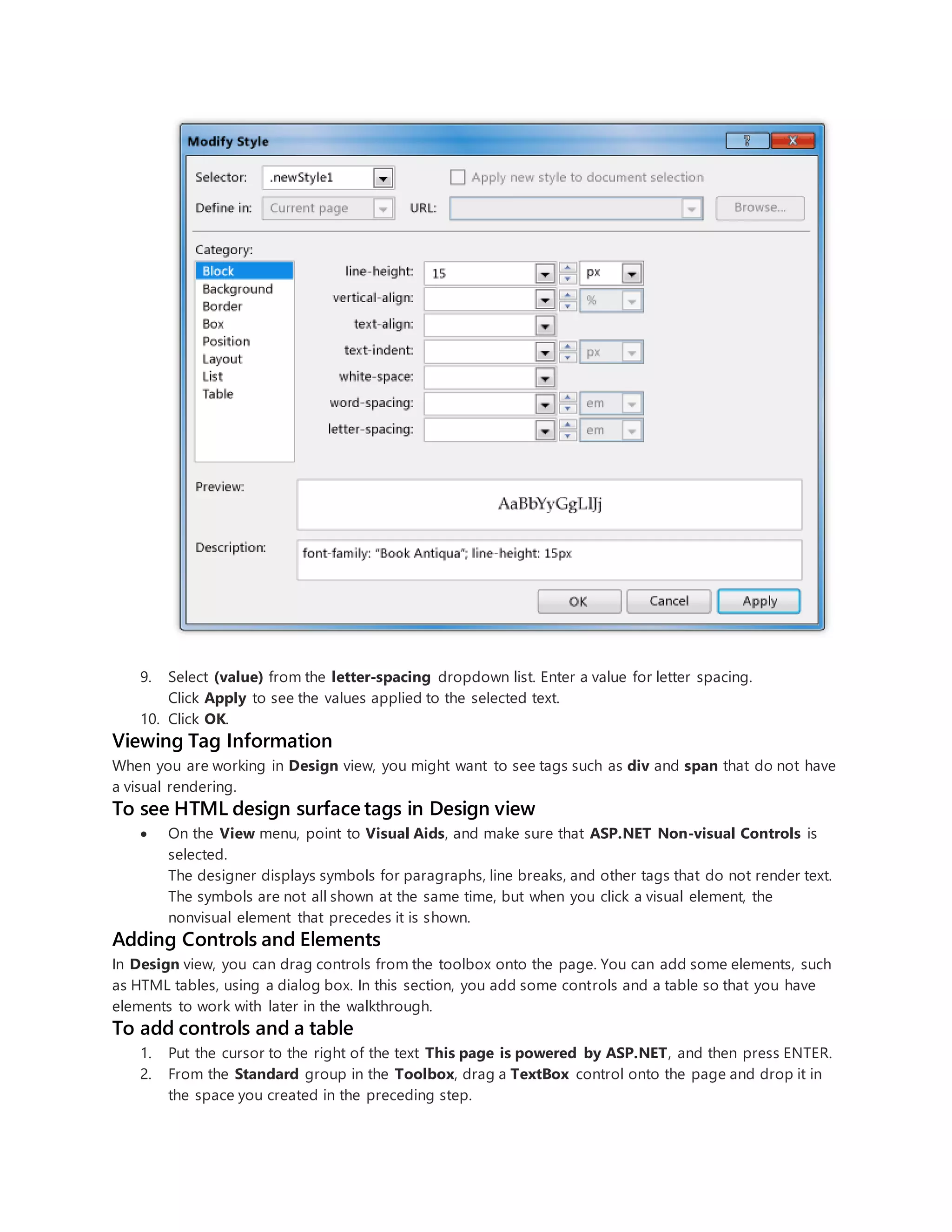 9. Select (value) from the letter-spacing dropdown list. Enter a value for letter spacing.
Click Apply to see the values applied to the selected text.
10. Click OK.
Viewing Tag Information
When you are working in Design view, you might want to see tags such as div and span that do not have
a visual rendering.
To see HTML design surface tags in Design view
 On the View menu, point to Visual Aids, and make sure that ASP.NET Non-visual Controls is
selected.
The designer displays symbols for paragraphs, line breaks, and other tags that do not render text.
The symbols are not all shown at the same time, but when you click a visual element, the
nonvisual element that precedes it is shown.
Adding Controls and Elements
In Design view, you can drag controls from the toolbox onto the page. You can add some elements, such
as HTML tables, using a dialog box. In this section, you add some controls and a table so that you have
elements to work with later in the walkthrough.
To add controls and a table
1. Put the cursor to the right of the text This page is powered by ASP.NET, and then press ENTER.
2. From the Standard group in the Toolbox, drag a TextBox control onto the page and drop it in
the space you created in the preceding step.
 