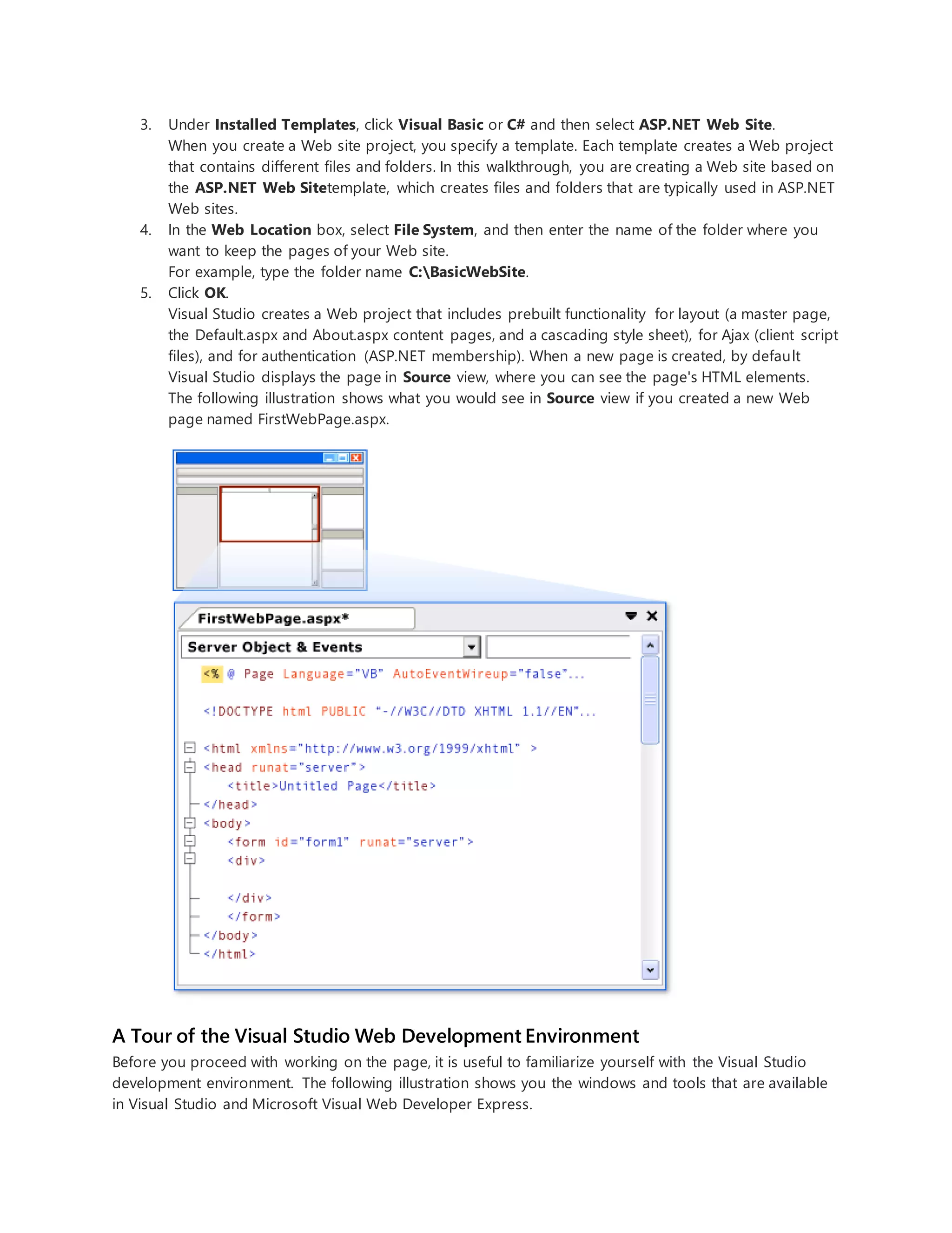 3. Under Installed Templates, click Visual Basic or C# and then select ASP.NET Web Site.
When you create a Web site project, you specify a template. Each template creates a Web project
that contains different files and folders. In this walkthrough, you are creating a Web site based on
the ASP.NET Web Sitetemplate, which creates files and folders that are typically used in ASP.NET
Web sites.
4. In the Web Location box, select File System, and then enter the name of the folder where you
want to keep the pages of your Web site.
For example, type the folder name C:BasicWebSite.
5. Click OK.
Visual Studio creates a Web project that includes prebuilt functionality for layout (a master page,
the Default.aspx and About.aspx content pages, and a cascading style sheet), for Ajax (client script
files), and for authentication (ASP.NET membership). When a new page is created, by default
Visual Studio displays the page in Source view, where you can see the page's HTML elements.
The following illustration shows what you would see in Source view if you created a new Web
page named FirstWebPage.aspx.
A Tour of the Visual Studio Web Development Environment
Before you proceed with working on the page, it is useful to familiarize yourself with the Visual Studio
development environment. The following illustration shows you the windows and tools that are available
in Visual Studio and Microsoft Visual Web Developer Express.
 