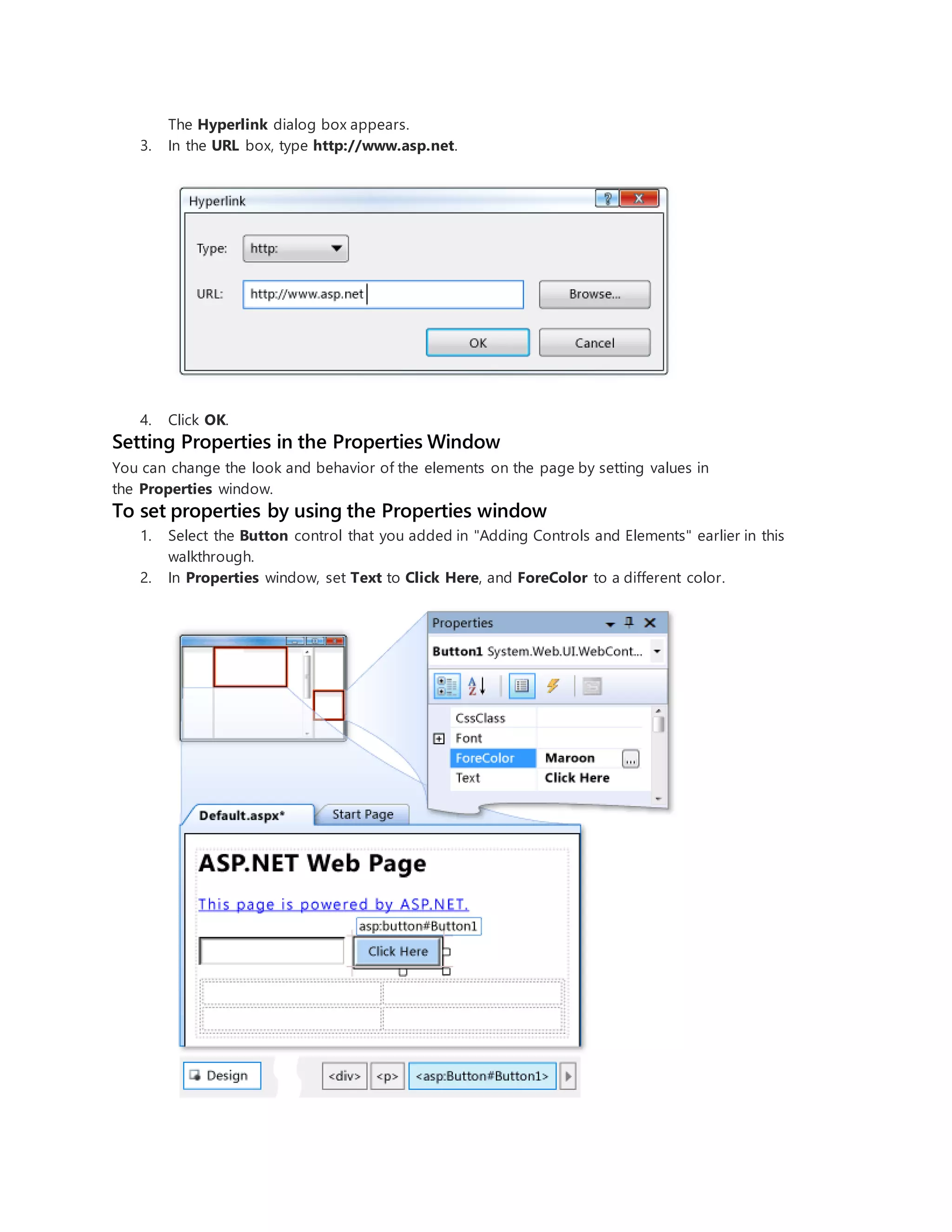 The Hyperlink dialog box appears.
3. In the URL box, type http://www.asp.net.
4. Click OK.
Setting Properties in the Properties Window
You can change the look and behavior of the elements on the page by setting values in
the Properties window.
To set properties by using the Properties window
1. Select the Button control that you added in "Adding Controls and Elements" earlier in this
walkthrough.
2. In Properties window, set Text to Click Here, and ForeColor to a different color.
 