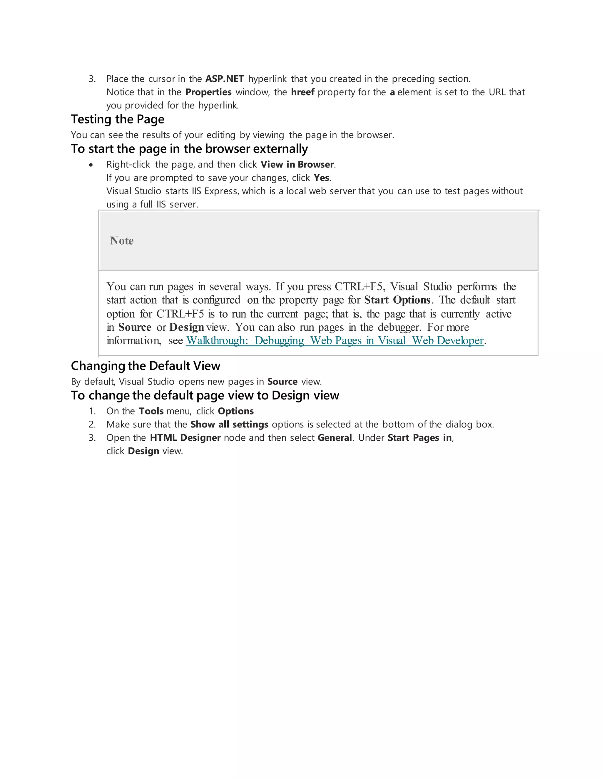 3. Place the cursor in the ASP.NET hyperlink that you created in the preceding section.
Notice that in the Properties window, the hreef property for the a element is set to the URL that
you provided for the hyperlink.
Testing the Page
You can see the results of your editing by viewing the page in the browser.
To start the page in the browser externally
 Right-click the page, and then click View in Browser.
If you are prompted to save your changes, click Yes.
Visual Studio starts IIS Express, which is a local web server that you can use to test pages without
using a full IIS server.
Note
You can run pages in several ways. If you press CTRL+F5, Visual Studio performs the
start action that is configured on the property page for Start Options. The default start
option for CTRL+F5 is to run the current page; that is, the page that is currently active
in Source or Designview. You can also run pages in the debugger. For more
information, see Walkthrough: Debugging Web Pages in Visual Web Developer.
Changing the Default View
By default, Visual Studio opens new pages in Source view.
To change the default page view to Design view
1. On the Tools menu, click Options
2. Make sure that the Show all settings options is selected at the bottom of the dialog box.
3. Open the HTML Designer node and then select General. Under Start Pages in,
click Design view.
 