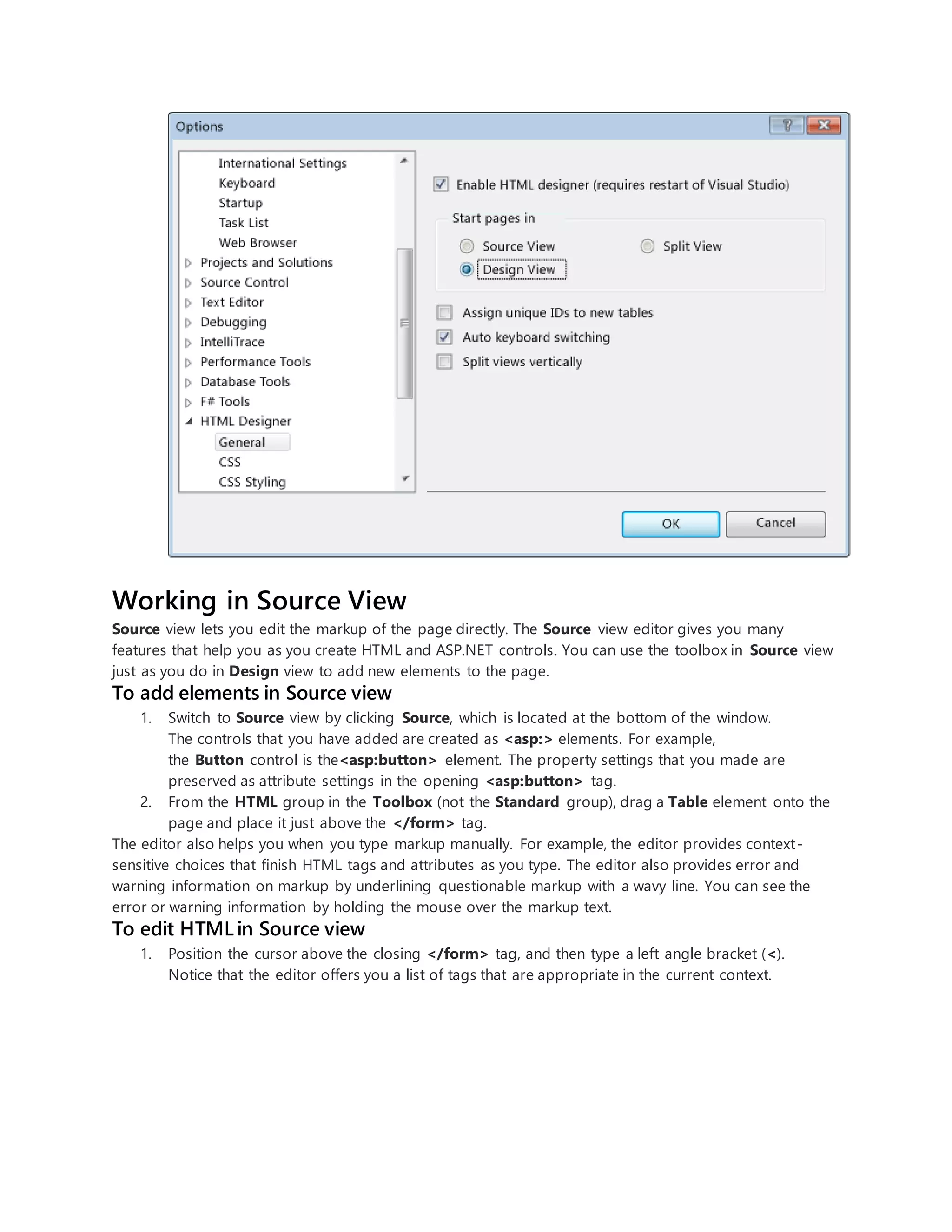 Working in Source View
Source view lets you edit the markup of the page directly. The Source view editor gives you many
features that help you as you create HTML and ASP.NET controls. You can use the toolbox in Source view
just as you do in Design view to add new elements to the page.
To add elements in Source view
1. Switch to Source view by clicking Source, which is located at the bottom of the window.
The controls that you have added are created as <asp:> elements. For example,
the Button control is the<asp:button> element. The property settings that you made are
preserved as attribute settings in the opening <asp:button> tag.
2. From the HTML group in the Toolbox (not the Standard group), drag a Table element onto the
page and place it just above the </form> tag.
The editor also helps you when you type markup manually. For example, the editor provides context-
sensitive choices that finish HTML tags and attributes as you type. The editor also provides error and
warning information on markup by underlining questionable markup with a wavy line. You can see the
error or warning information by holding the mouse over the markup text.
To edit HTML in Source view
1. Position the cursor above the closing </form> tag, and then type a left angle bracket (<).
Notice that the editor offers you a list of tags that are appropriate in the current context.
 