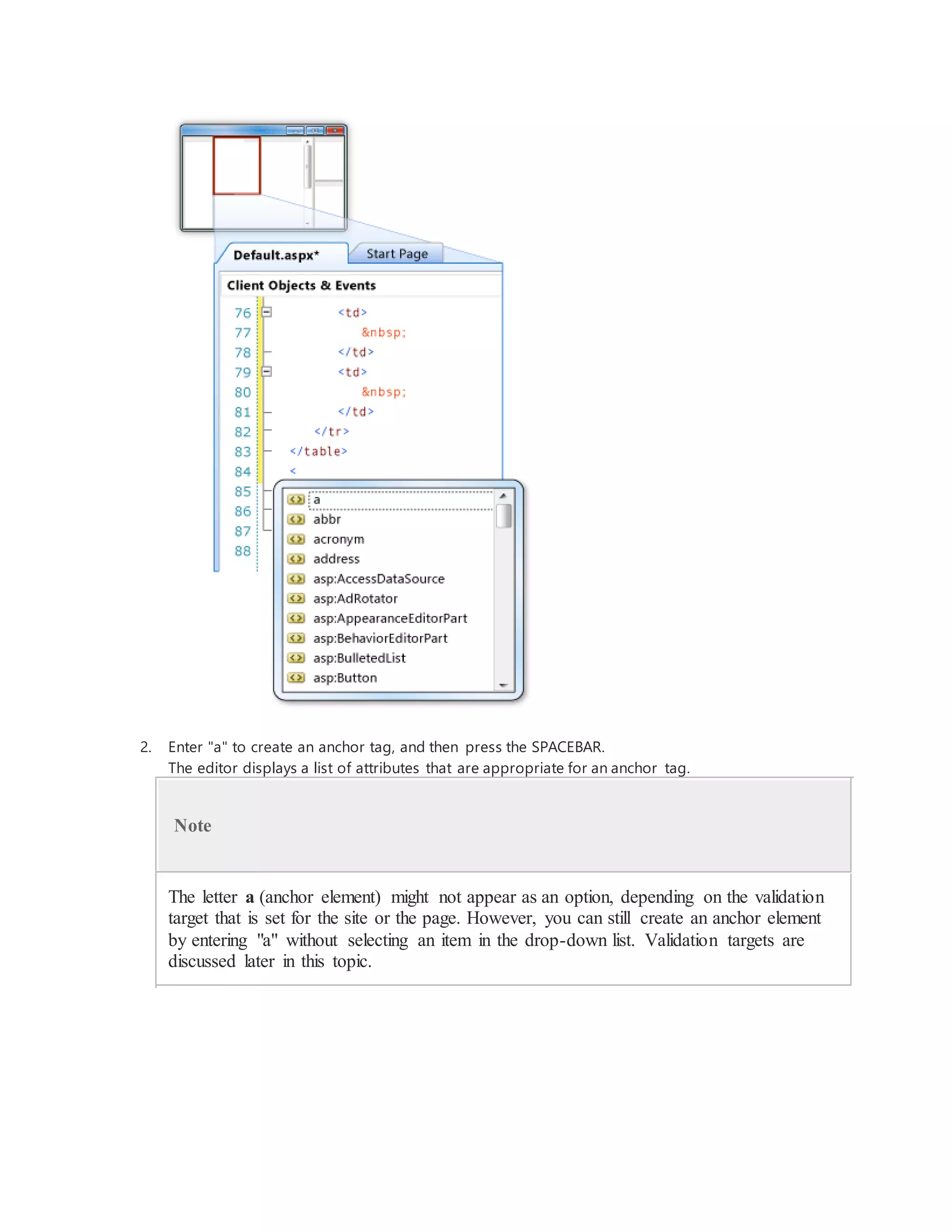 2. Enter "a" to create an anchor tag, and then press the SPACEBAR.
The editor displays a list of attributes that are appropriate for an anchor tag.
Note
The letter a (anchor element) might not appear as an option, depending on the validation
target that is set for the site or the page. However, you can still create an anchor element
by entering "a" without selecting an item in the drop-down list. Validation targets are
discussed later in this topic.
 