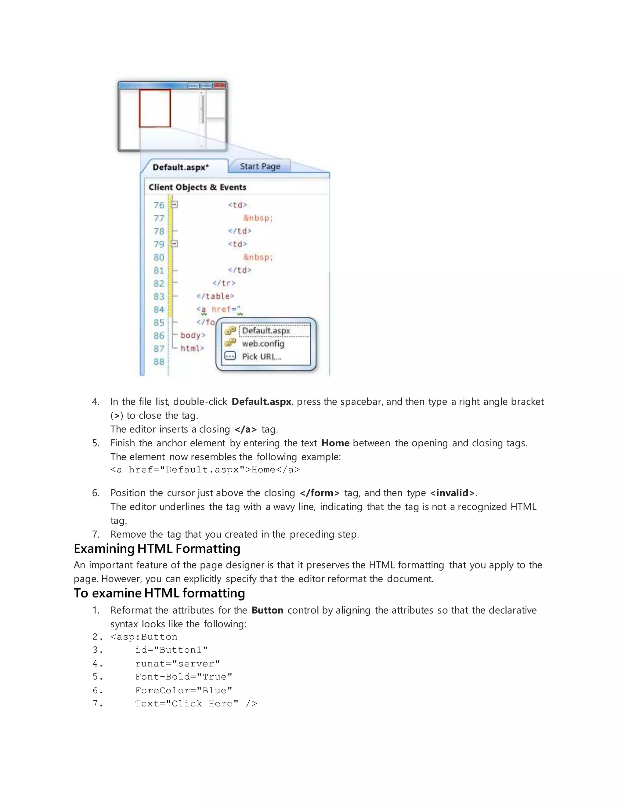 4. In the file list, double-click Default.aspx, press the spacebar, and then type a right angle bracket
(>) to close the tag.
The editor inserts a closing </a> tag.
5. Finish the anchor element by entering the text Home between the opening and closing tags.
The element now resembles the following example:
<a href="Default.aspx">Home</a>
6. Position the cursor just above the closing </form> tag, and then type <invalid>.
The editor underlines the tag with a wavy line, indicating that the tag is not a recognized HTML
tag.
7. Remove the tag that you created in the preceding step.
Examining HTML Formatting
An important feature of the page designer is that it preserves the HTML formatting that you apply to the
page. However, you can explicitly specify that the editor reformat the document.
To examine HTML formatting
1. Reformat the attributes for the Button control by aligning the attributes so that the declarative
syntax looks like the following:
2. <asp:Button
3. id="Button1"
4. runat="server"
5. Font-Bold="True"
6. ForeColor="Blue"
7. Text="Click Here" />
 
