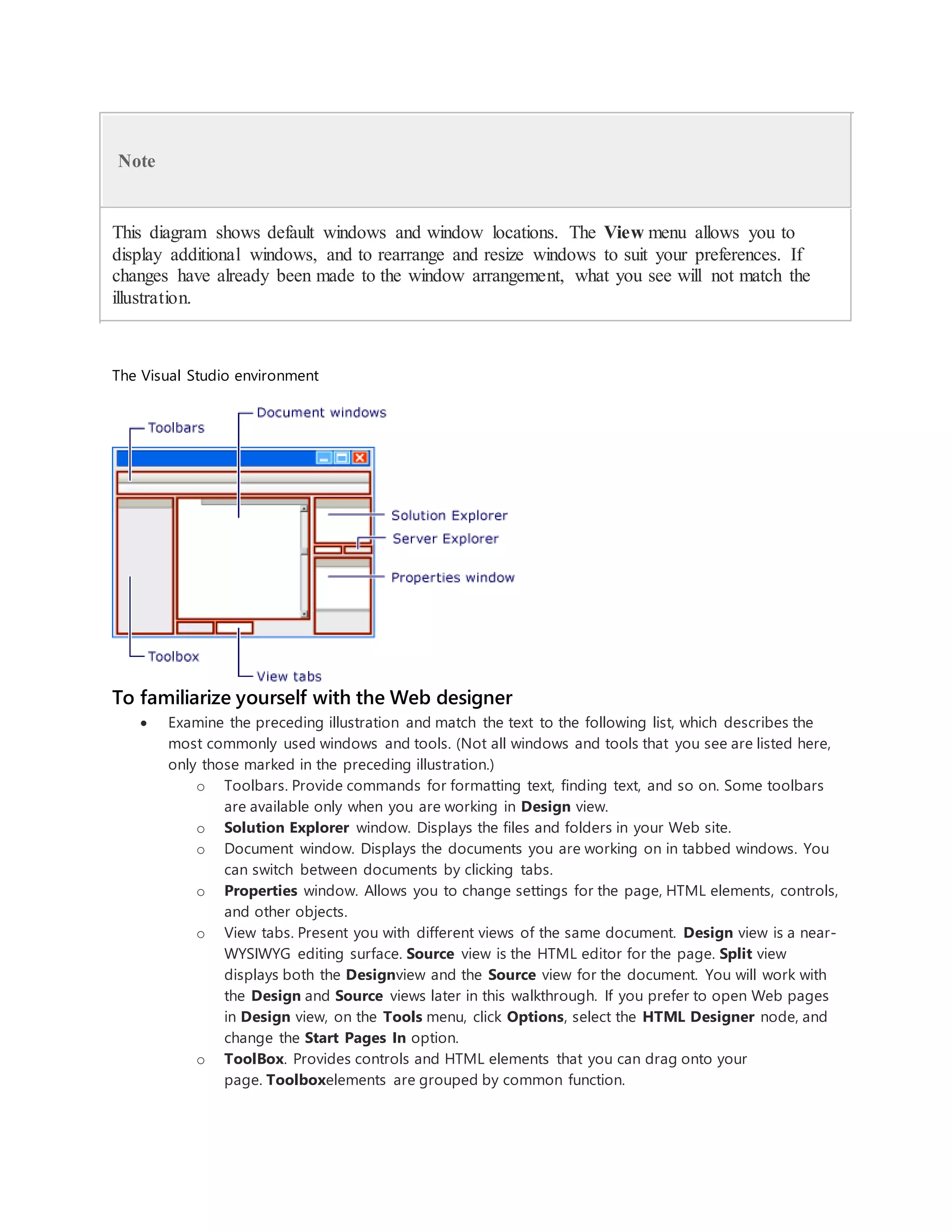 Note
This diagram shows default windows and window locations. The View menu allows you to
display additional windows, and to rearrange and resize windows to suit your preferences. If
changes have already been made to the window arrangement, what you see will not match the
illustration.
The Visual Studio environment
To familiarize yourself with the Web designer
 Examine the preceding illustration and match the text to the following list, which describes the
most commonly used windows and tools. (Not all windows and tools that you see are listed here,
only those marked in the preceding illustration.)
o Toolbars. Provide commands for formatting text, finding text, and so on. Some toolbars
are available only when you are working in Design view.
o Solution Explorer window. Displays the files and folders in your Web site.
o Document window. Displays the documents you are working on in tabbed windows. You
can switch between documents by clicking tabs.
o Properties window. Allows you to change settings for the page, HTML elements, controls,
and other objects.
o View tabs. Present you with different views of the same document. Design view is a near-
WYSIWYG editing surface. Source view is the HTML editor for the page. Split view
displays both the Designview and the Source view for the document. You will work with
the Design and Source views later in this walkthrough. If you prefer to open Web pages
in Design view, on the Tools menu, click Options, select the HTML Designer node, and
change the Start Pages In option.
o ToolBox. Provides controls and HTML elements that you can drag onto your
page. Toolboxelements are grouped by common function.
 
