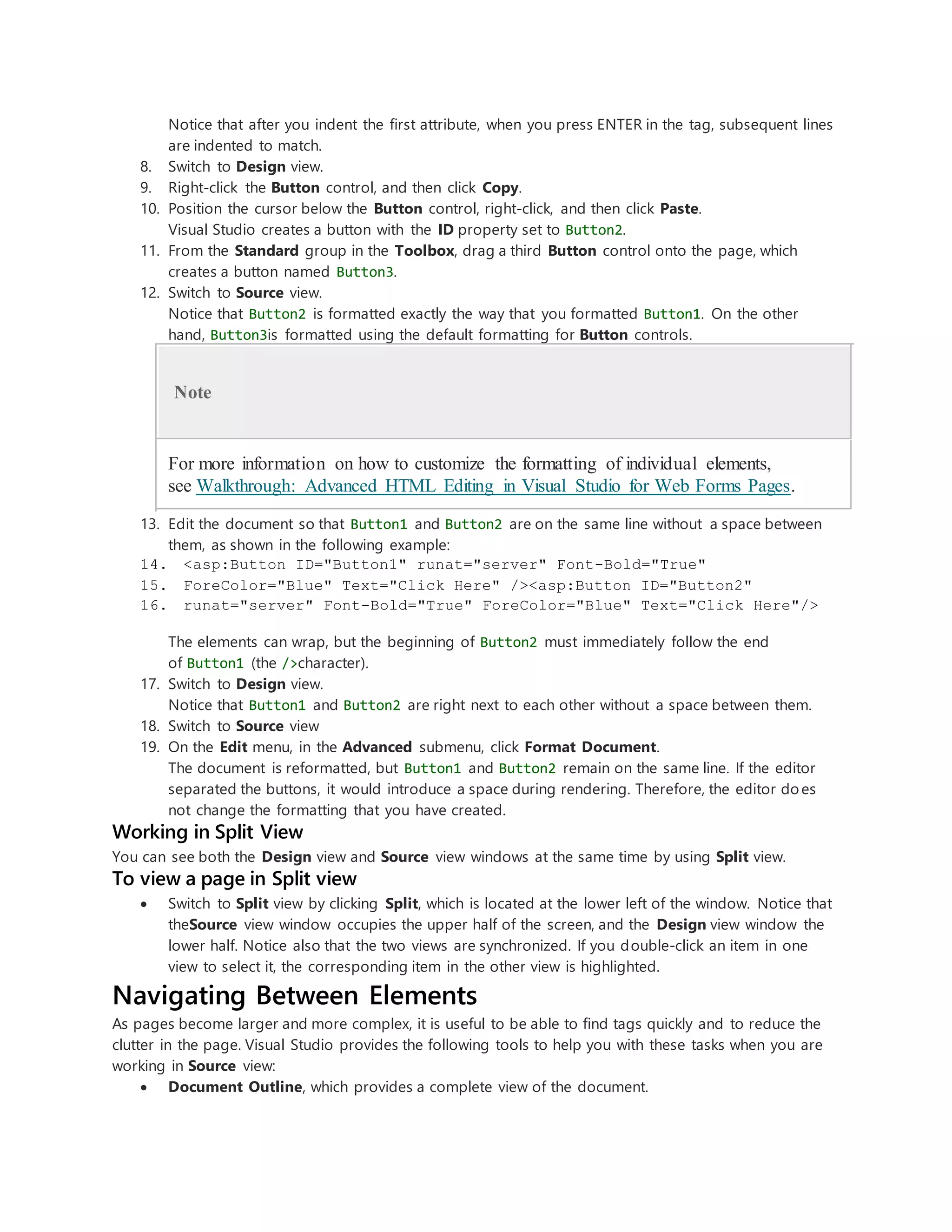 Notice that after you indent the first attribute, when you press ENTER in the tag, subsequent lines
are indented to match.
8. Switch to Design view.
9. Right-click the Button control, and then click Copy.
10. Position the cursor below the Button control, right-click, and then click Paste.
Visual Studio creates a button with the ID property set to Button2.
11. From the Standard group in the Toolbox, drag a third Button control onto the page, which
creates a button named Button3.
12. Switch to Source view.
Notice that Button2 is formatted exactly the way that you formatted Button1. On the other
hand, Button3is formatted using the default formatting for Button controls.
Note
For more information on how to customize the formatting of individual elements,
see Walkthrough: Advanced HTML Editing in Visual Studio for Web Forms Pages.
13. Edit the document so that Button1 and Button2 are on the same line without a space between
them, as shown in the following example:
14. <asp:Button ID="Button1" runat="server" Font-Bold="True"
15. ForeColor="Blue" Text="Click Here" /><asp:Button ID="Button2"
16. runat="server" Font-Bold="True" ForeColor="Blue" Text="Click Here"/>
The elements can wrap, but the beginning of Button2 must immediately follow the end
of Button1 (the />character).
17. Switch to Design view.
Notice that Button1 and Button2 are right next to each other without a space between them.
18. Switch to Source view
19. On the Edit menu, in the Advanced submenu, click Format Document.
The document is reformatted, but Button1 and Button2 remain on the same line. If the editor
separated the buttons, it would introduce a space during rendering. Therefore, the editor does
not change the formatting that you have created.
Working in Split View
You can see both the Design view and Source view windows at the same time by using Split view.
To view a page in Split view
 Switch to Split view by clicking Split, which is located at the lower left of the window. Notice that
theSource view window occupies the upper half of the screen, and the Design view window the
lower half. Notice also that the two views are synchronized. If you double-click an item in one
view to select it, the corresponding item in the other view is highlighted.
Navigating Between Elements
As pages become larger and more complex, it is useful to be able to find tags quickly and to reduce the
clutter in the page. Visual Studio provides the following tools to help you with these tasks when you are
working in Source view:
 Document Outline, which provides a complete view of the document.
 