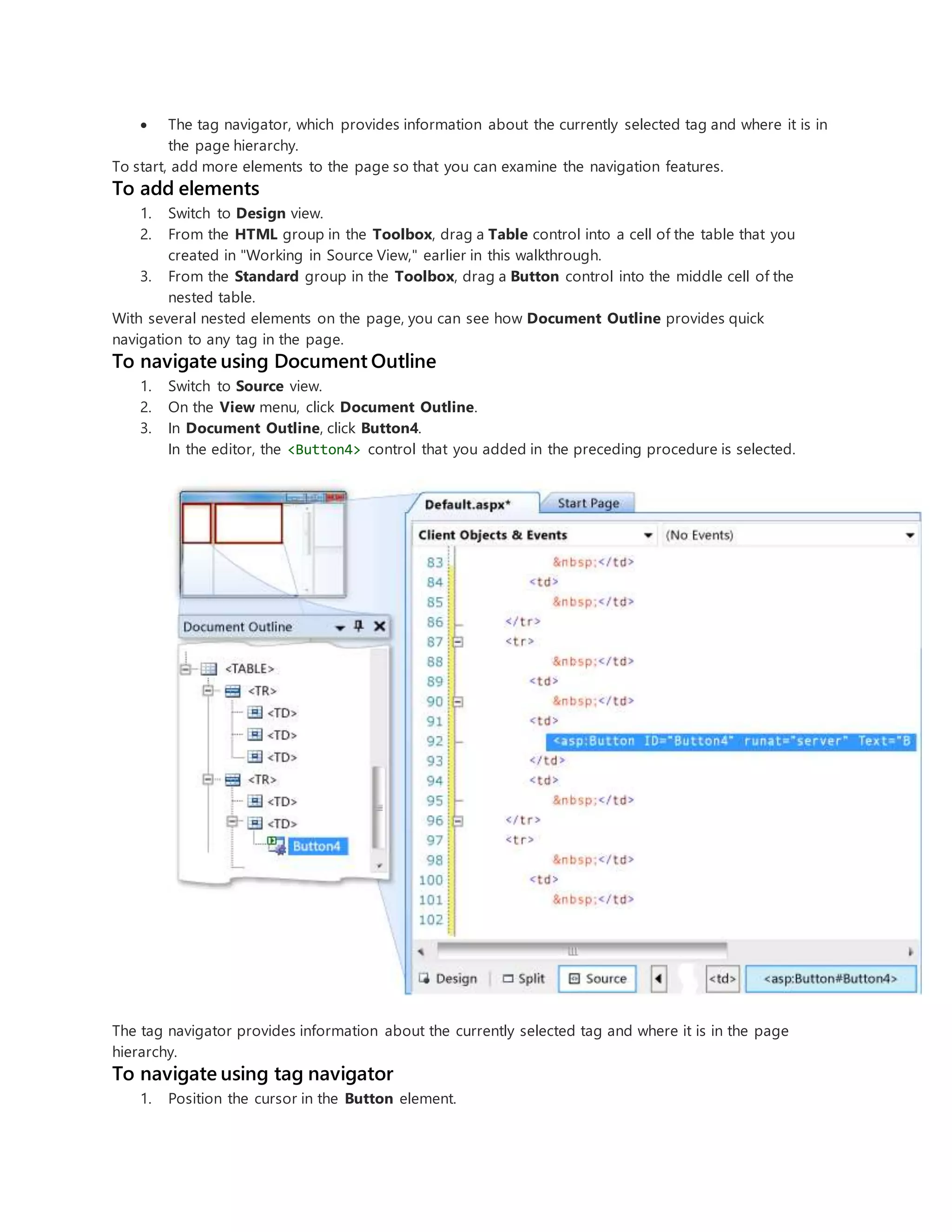 The tag navigator, which provides information about the currently selected tag and where it is in
the page hierarchy.
To start, add more elements to the page so that you can examine the navigation features.
To add elements
1. Switch to Design view.
2. From the HTML group in the Toolbox, drag a Table control into a cell of the table that you
created in "Working in Source View," earlier in this walkthrough.
3. From the Standard group in the Toolbox, drag a Button control into the middle cell of the
nested table.
With several nested elements on the page, you can see how Document Outline provides quick
navigation to any tag in the page.
To navigate using Document Outline
1. Switch to Source view.
2. On the View menu, click Document Outline.
3. In Document Outline, click Button4.
In the editor, the <Button4> control that you added in the preceding procedure is selected.
The tag navigator provides information about the currently selected tag and where it is in the page
hierarchy.
To navigate using tag navigator
1. Position the cursor in the Button element.
 
