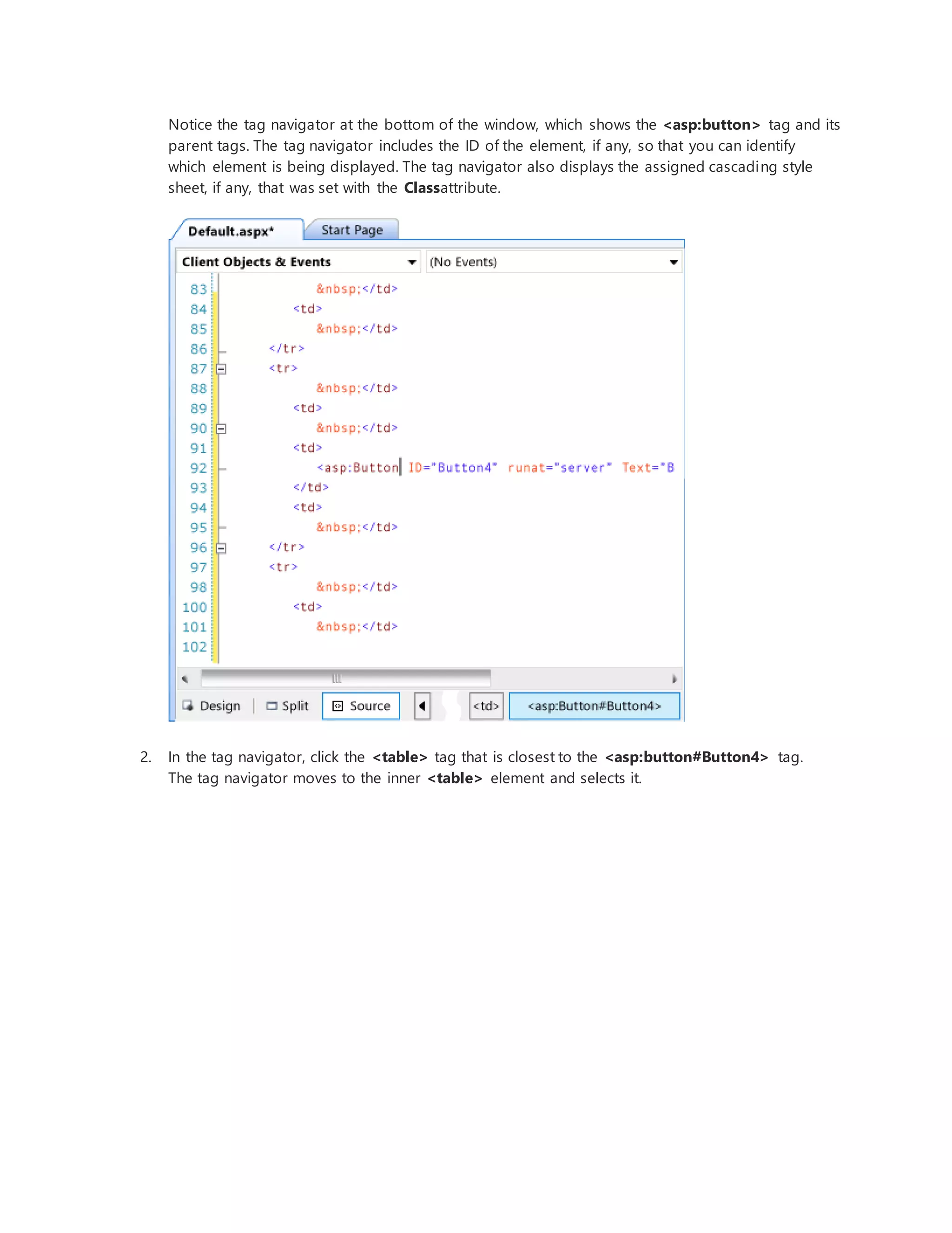 Notice the tag navigator at the bottom of the window, which shows the <asp:button> tag and its
parent tags. The tag navigator includes the ID of the element, if any, so that you can identify
which element is being displayed. The tag navigator also displays the assigned cascading style
sheet, if any, that was set with the Classattribute.
2. In the tag navigator, click the <table> tag that is closest to the <asp:button#Button4> tag.
The tag navigator moves to the inner <table> element and selects it.
 