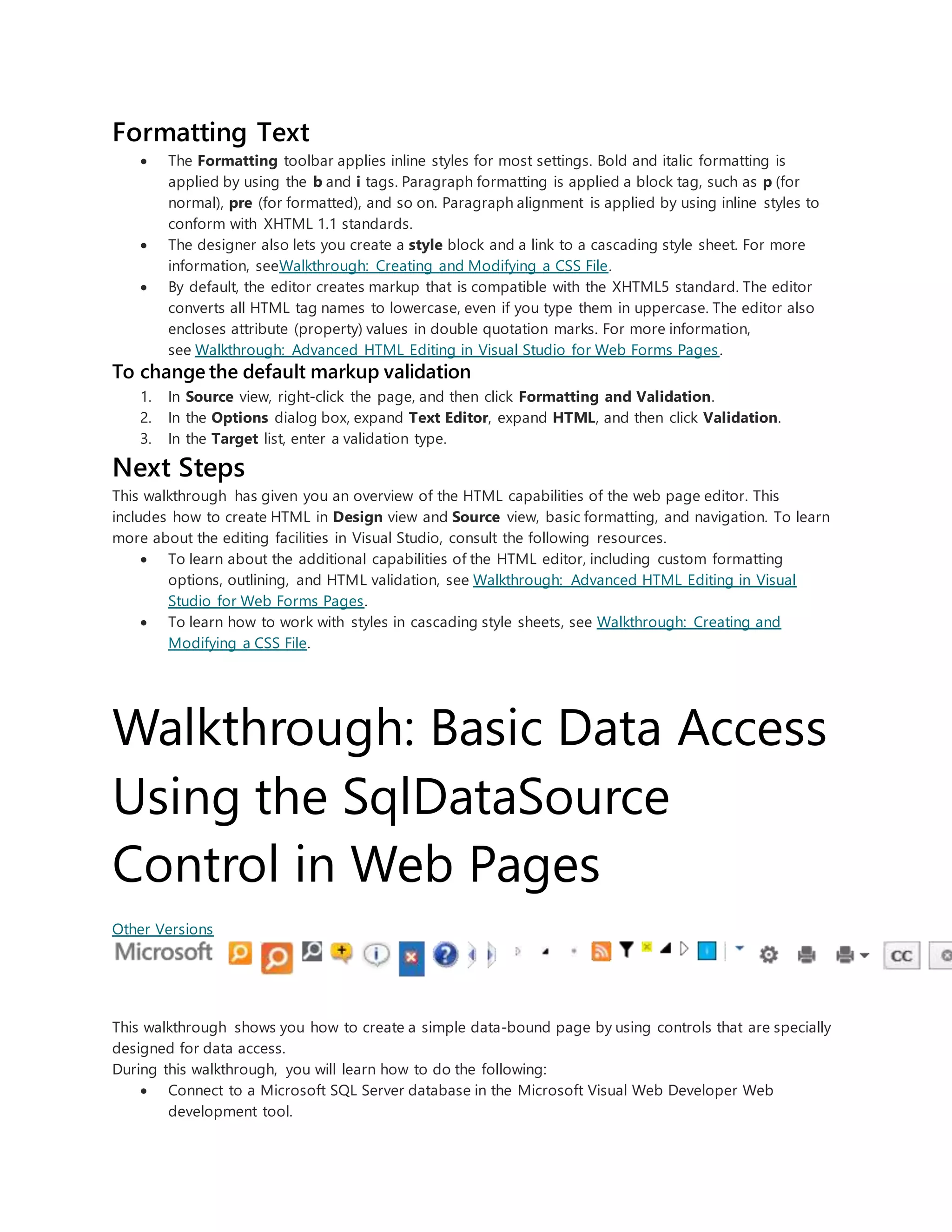 Formatting Text
 The Formatting toolbar applies inline styles for most settings. Bold and italic formatting is
applied by using the b and i tags. Paragraph formatting is applied a block tag, such as p (for
normal), pre (for formatted), and so on. Paragraph alignment is applied by using inline styles to
conform with XHTML 1.1 standards.
 The designer also lets you create a style block and a link to a cascading style sheet. For more
information, seeWalkthrough: Creating and Modifying a CSS File.
 By default, the editor creates markup that is compatible with the XHTML5 standard. The editor
converts all HTML tag names to lowercase, even if you type them in uppercase. The editor also
encloses attribute (property) values in double quotation marks. For more information,
see Walkthrough: Advanced HTML Editing in Visual Studio for Web Forms Pages.
To change the default markup validation
1. In Source view, right-click the page, and then click Formatting and Validation.
2. In the Options dialog box, expand Text Editor, expand HTML, and then click Validation.
3. In the Target list, enter a validation type.
Next Steps
This walkthrough has given you an overview of the HTML capabilities of the web page editor. This
includes how to create HTML in Design view and Source view, basic formatting, and navigation. To learn
more about the editing facilities in Visual Studio, consult the following resources.
 To learn about the additional capabilities of the HTML editor, including custom formatting
options, outlining, and HTML validation, see Walkthrough: Advanced HTML Editing in Visual
Studio for Web Forms Pages.
 To learn how to work with styles in cascading style sheets, see Walkthrough: Creating and
Modifying a CSS File.
Walkthrough: Basic Data Access
Using the SqlDataSource
Control in Web Pages
Other Versions
This walkthrough shows you how to create a simple data-bound page by using controls that are specially
designed for data access.
During this walkthrough, you will learn how to do the following:
 Connect to a Microsoft SQL Server database in the Microsoft Visual Web Developer Web
development tool.
 