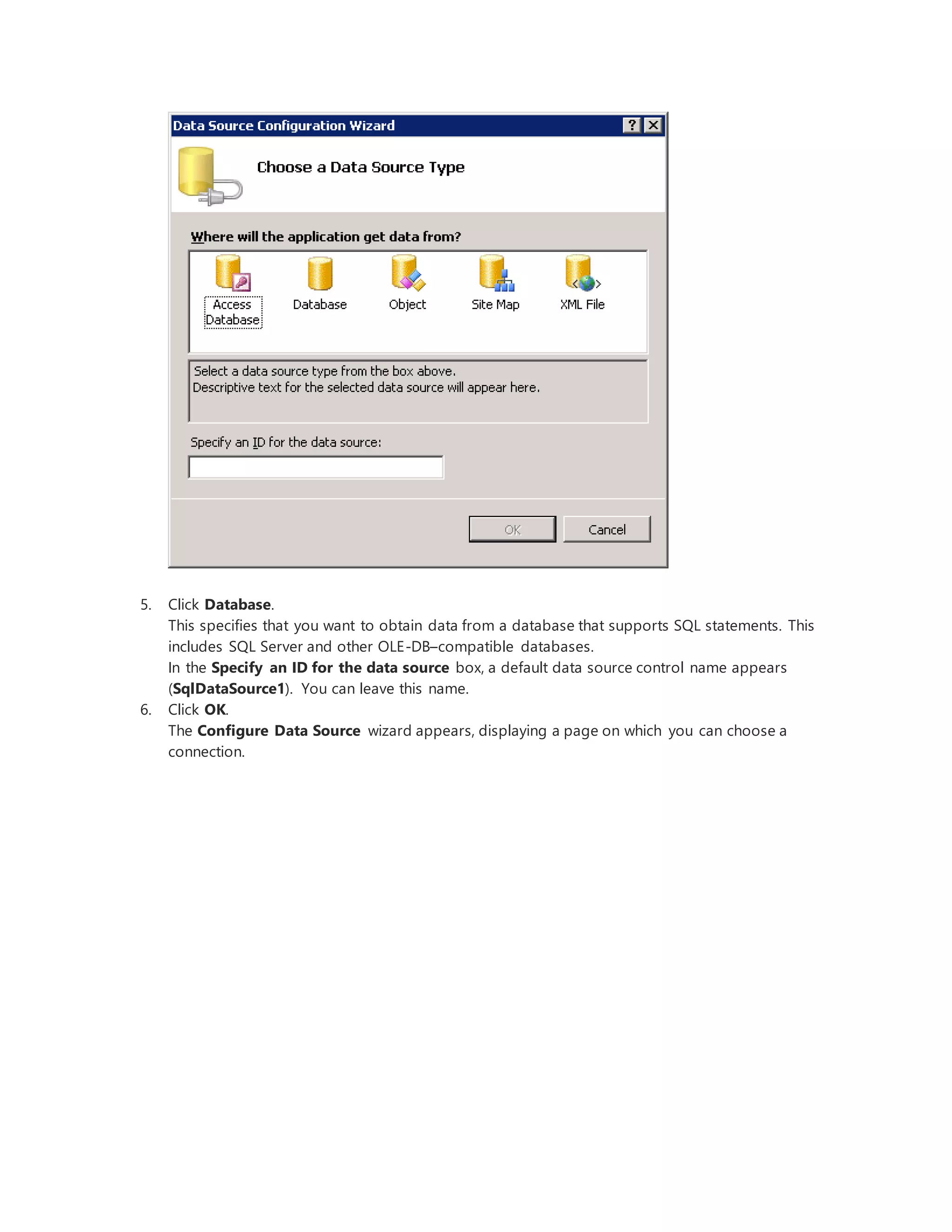 5. Click Database.
This specifies that you want to obtain data from a database that supports SQL statements. This
includes SQL Server and other OLE-DB–compatible databases.
In the Specify an ID for the data source box, a default data source control name appears
(SqlDataSource1). You can leave this name.
6. Click OK.
The Configure Data Source wizard appears, displaying a page on which you can choose a
connection.
 