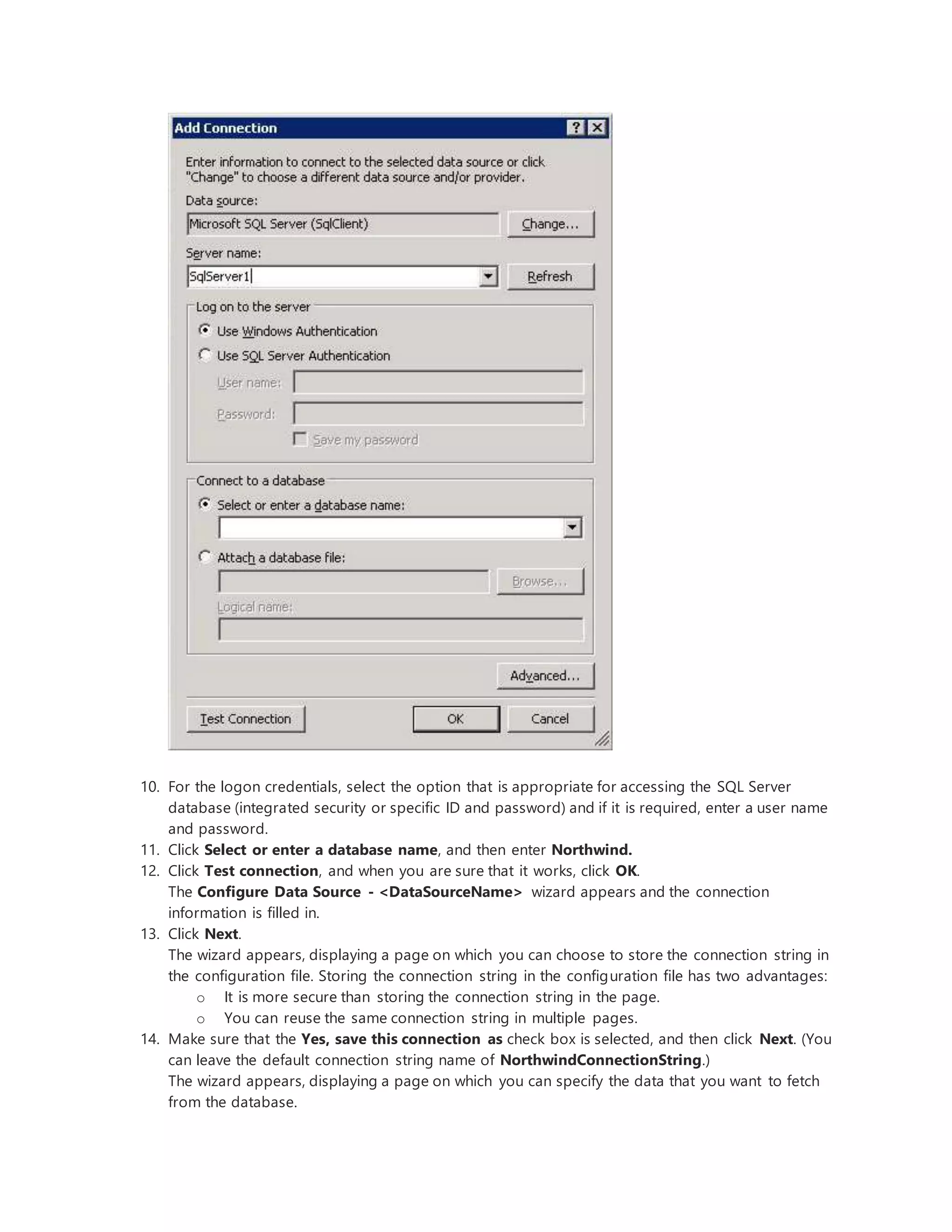 10. For the logon credentials, select the option that is appropriate for accessing the SQL Server
database (integrated security or specific ID and password) and if it is required, enter a user name
and password.
11. Click Select or enter a database name, and then enter Northwind.
12. Click Test connection, and when you are sure that it works, click OK.
The Configure Data Source - <DataSourceName> wizard appears and the connection
information is filled in.
13. Click Next.
The wizard appears, displaying a page on which you can choose to store the connection string in
the configuration file. Storing the connection string in the configuration file has two advantages:
o It is more secure than storing the connection string in the page.
o You can reuse the same connection string in multiple pages.
14. Make sure that the Yes, save this connection as check box is selected, and then click Next. (You
can leave the default connection string name of NorthwindConnectionString.)
The wizard appears, displaying a page on which you can specify the data that you want to fetch
from the database.
 