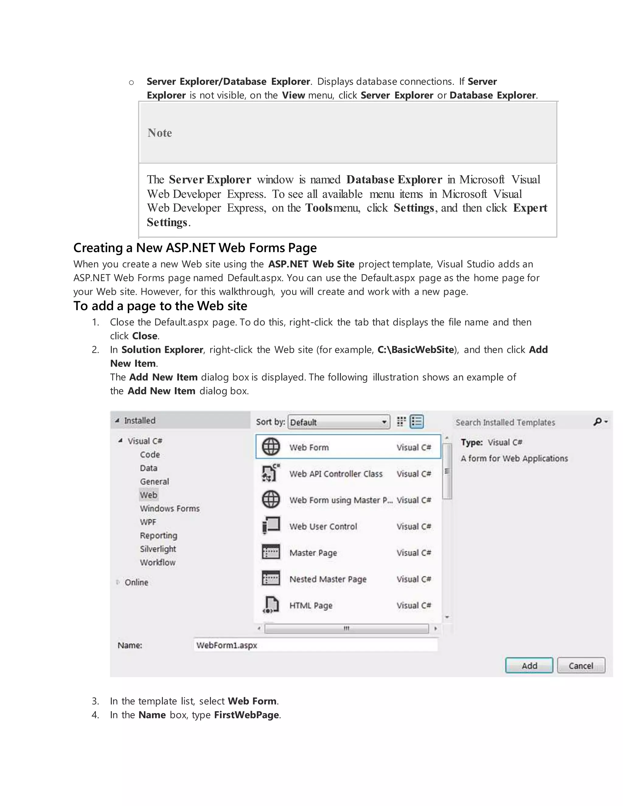 o Server Explorer/Database Explorer. Displays database connections. If Server
Explorer is not visible, on the View menu, click Server Explorer or Database Explorer.
Note
The Server Explorer window is named Database Explorer in Microsoft Visual
Web Developer Express. To see all available menu items in Microsoft Visual
Web Developer Express, on the Toolsmenu, click Settings, and then click Expert
Settings.
Creating a New ASP.NET Web Forms Page
When you create a new Web site using the ASP.NET Web Site project template, Visual Studio adds an
ASP.NET Web Forms page named Default.aspx. You can use the Default.aspx page as the home page for
your Web site. However, for this walkthrough, you will create and work with a new page.
To add a page to the Web site
1. Close the Default.aspx page. To do this, right-click the tab that displays the file name and then
click Close.
2. In Solution Explorer, right-click the Web site (for example, C:BasicWebSite), and then click Add
New Item.
The Add New Item dialog box is displayed. The following illustration shows an example of
the Add New Item dialog box.
3. In the template list, select Web Form.
4. In the Name box, type FirstWebPage.
 