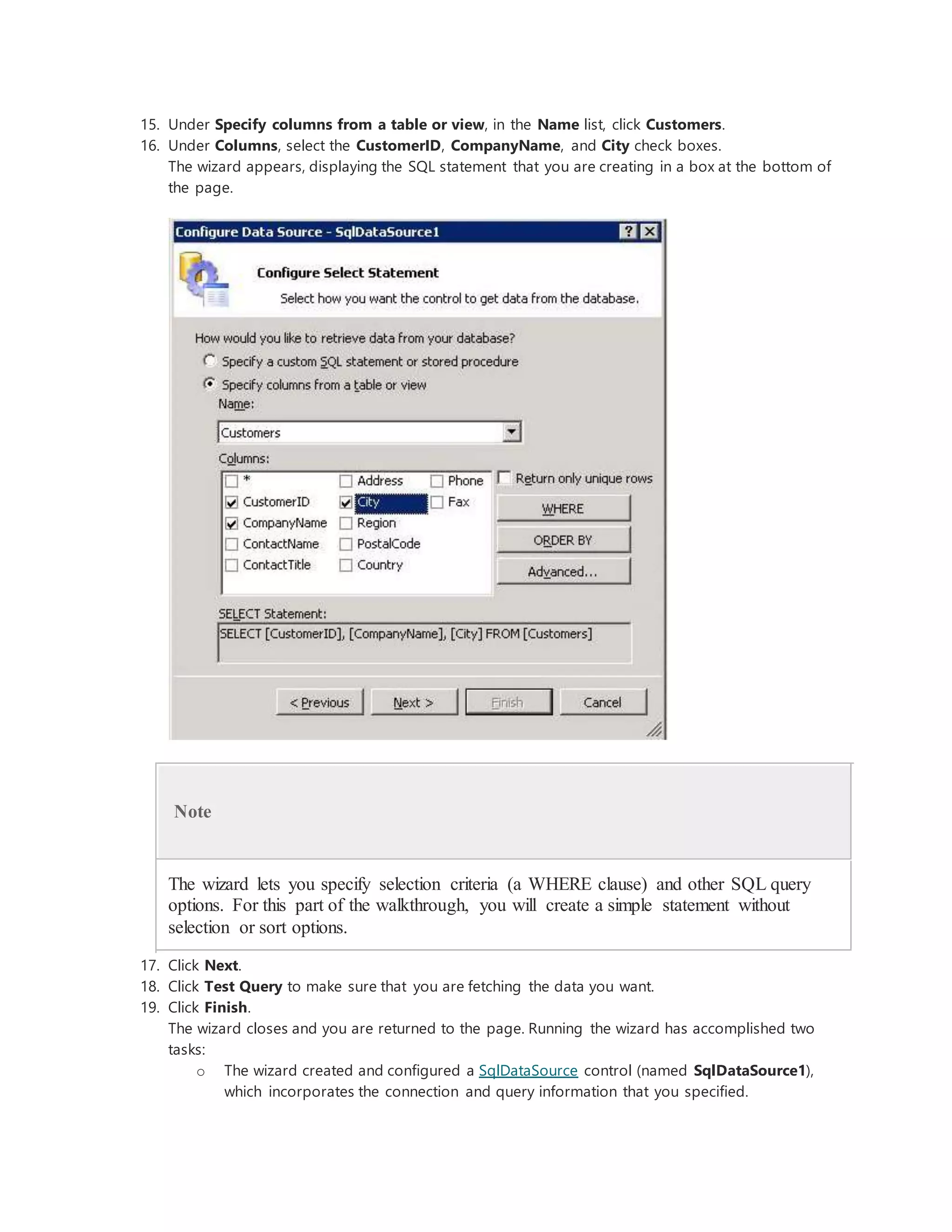 15. Under Specify columns from a table or view, in the Name list, click Customers.
16. Under Columns, select the CustomerID, CompanyName, and City check boxes.
The wizard appears, displaying the SQL statement that you are creating in a box at the bottom of
the page.
Note
The wizard lets you specify selection criteria (a WHERE clause) and other SQL query
options. For this part of the walkthrough, you will create a simple statement without
selection or sort options.
17. Click Next.
18. Click Test Query to make sure that you are fetching the data you want.
19. Click Finish.
The wizard closes and you are returned to the page. Running the wizard has accomplished two
tasks:
o The wizard created and configured a SqlDataSource control (named SqlDataSource1),
which incorporates the connection and query information that you specified.
 