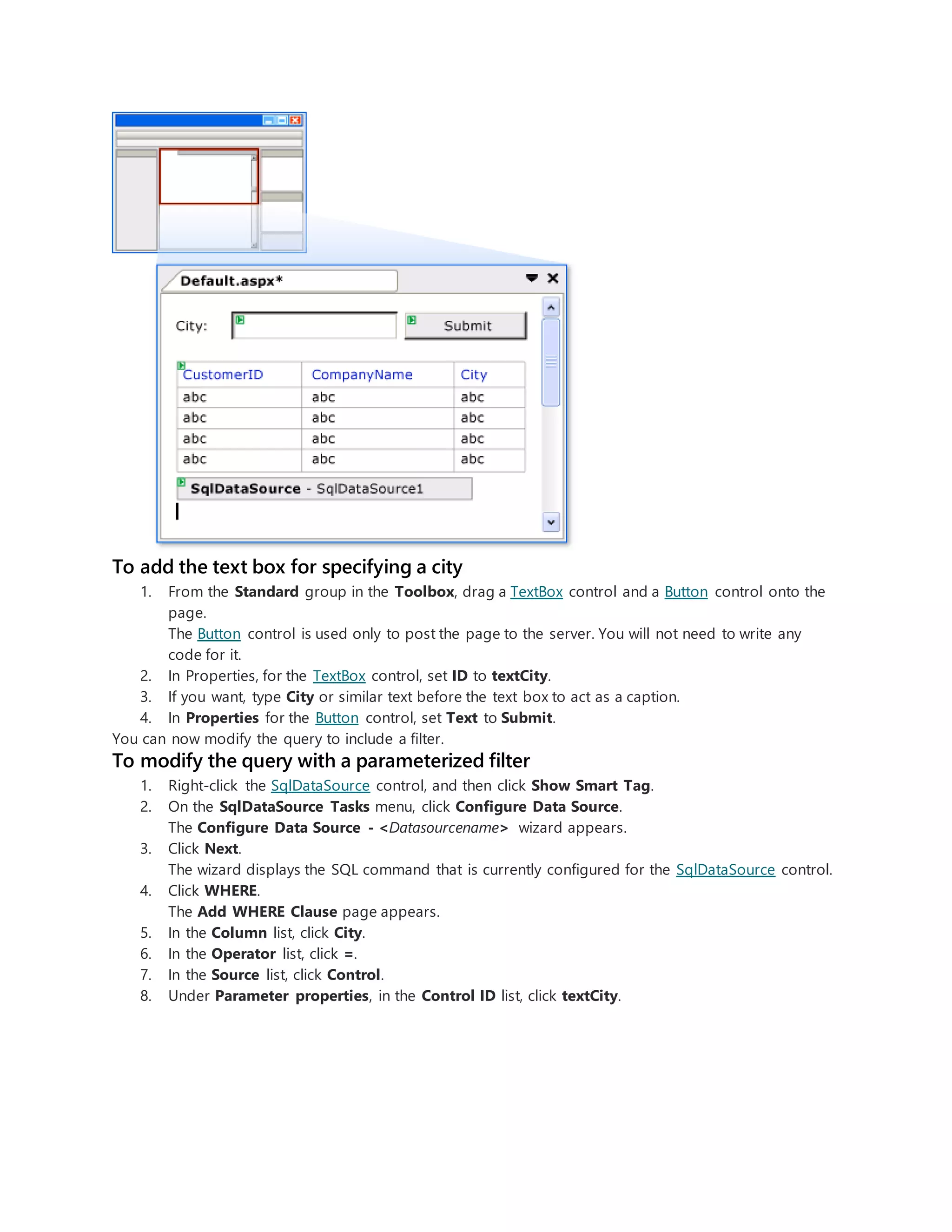 To add the text box for specifying a city
1. From the Standard group in the Toolbox, drag a TextBox control and a Button control onto the
page.
The Button control is used only to post the page to the server. You will not need to write any
code for it.
2. In Properties, for the TextBox control, set ID to textCity.
3. If you want, type City or similar text before the text box to act as a caption.
4. In Properties for the Button control, set Text to Submit.
You can now modify the query to include a filter.
To modify the query with a parameterized filter
1. Right-click the SqlDataSource control, and then click Show Smart Tag.
2. On the SqlDataSource Tasks menu, click Configure Data Source.
The Configure Data Source - <Datasourcename> wizard appears.
3. Click Next.
The wizard displays the SQL command that is currently configured for the SqlDataSource control.
4. Click WHERE.
The Add WHERE Clause page appears.
5. In the Column list, click City.
6. In the Operator list, click =.
7. In the Source list, click Control.
8. Under Parameter properties, in the Control ID list, click textCity.
 