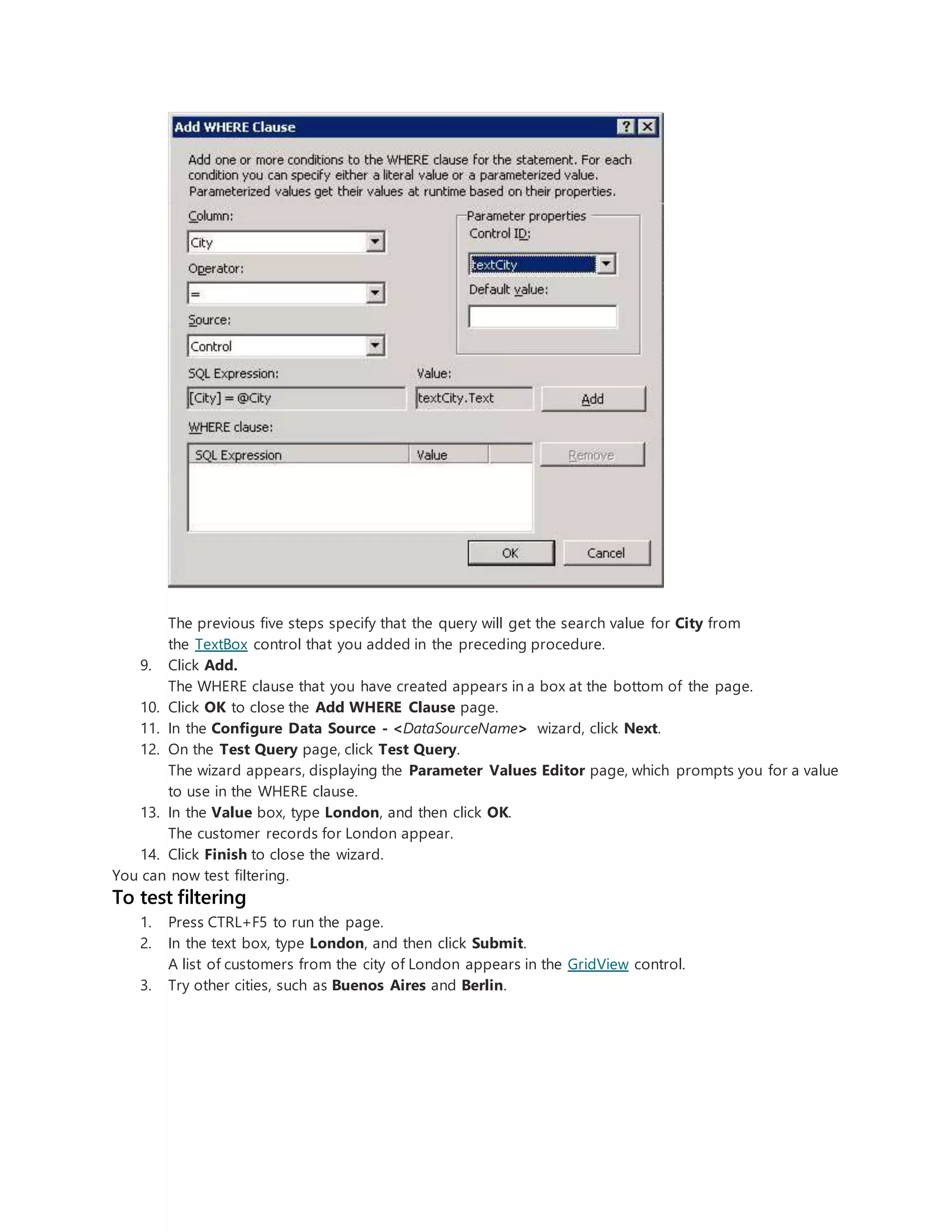 The previous five steps specify that the query will get the search value for City from
the TextBox control that you added in the preceding procedure.
9. Click Add.
The WHERE clause that you have created appears in a box at the bottom of the page.
10. Click OK to close the Add WHERE Clause page.
11. In the Configure Data Source - <DataSourceName> wizard, click Next.
12. On the Test Query page, click Test Query.
The wizard appears, displaying the Parameter Values Editor page, which prompts you for a value
to use in the WHERE clause.
13. In the Value box, type London, and then click OK.
The customer records for London appear.
14. Click Finish to close the wizard.
You can now test filtering.
To test filtering
1. Press CTRL+F5 to run the page.
2. In the text box, type London, and then click Submit.
A list of customers from the city of London appears in the GridView control.
3. Try other cities, such as Buenos Aires and Berlin.
 