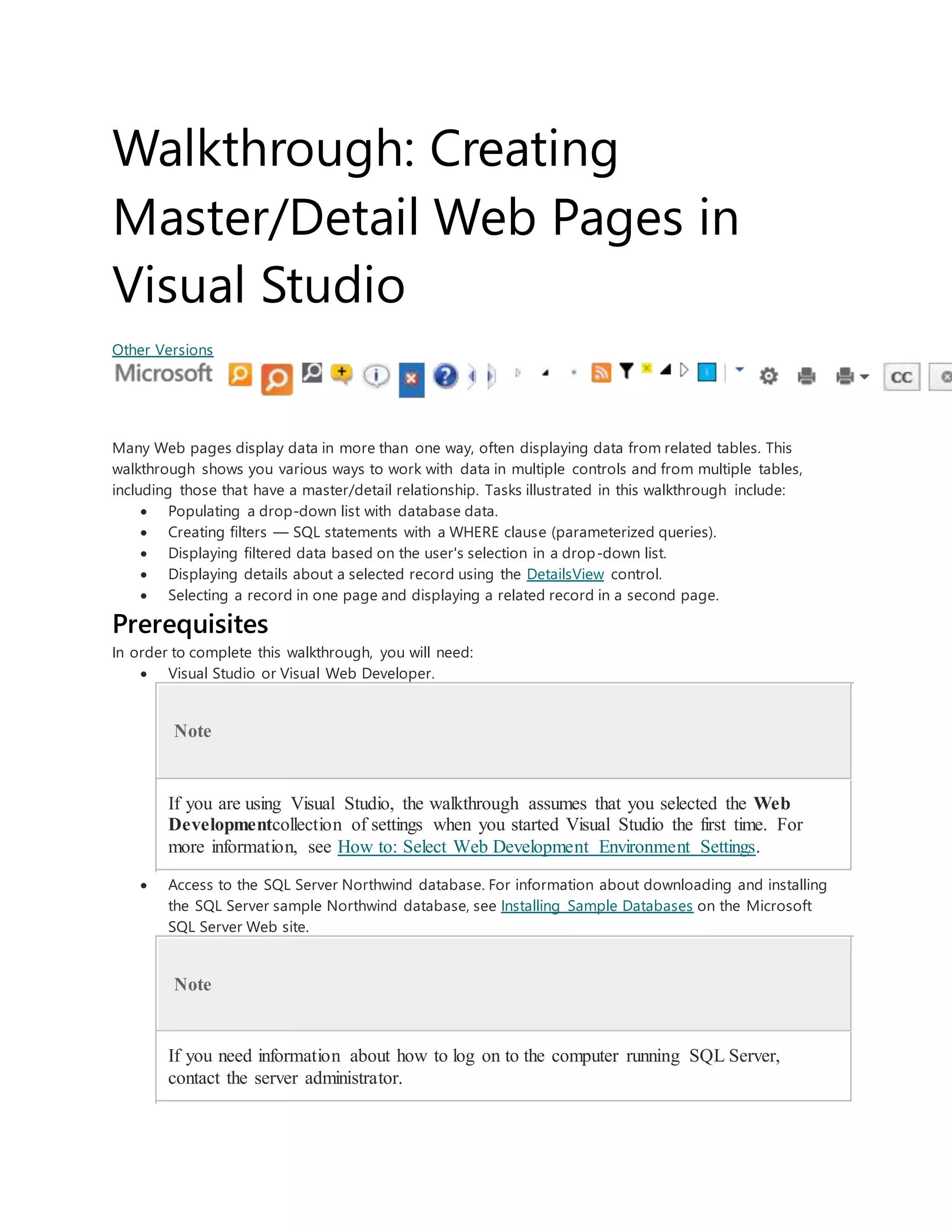 Walkthrough: Creating
Master/Detail Web Pages in
Visual Studio
Other Versions
Many Web pages display data in more than one way, often displaying data from related tables. This
walkthrough shows you various ways to work with data in multiple controls and from multiple tables,
including those that have a master/detail relationship. Tasks illustrated in this walkthrough include:
 Populating a drop-down list with database data.
 Creating filters — SQL statements with a WHERE clause (parameterized queries).
 Displaying filtered data based on the user's selection in a drop-down list.
 Displaying details about a selected record using the DetailsView control.
 Selecting a record in one page and displaying a related record in a second page.
Prerequisites
In order to complete this walkthrough, you will need:
 Visual Studio or Visual Web Developer.
Note
If you are using Visual Studio, the walkthrough assumes that you selected the Web
Developmentcollection of settings when you started Visual Studio the first time. For
more information, see How to: Select Web Development Environment Settings.
 Access to the SQL Server Northwind database. For information about downloading and installing
the SQL Server sample Northwind database, see Installing Sample Databases on the Microsoft
SQL Server Web site.
Note
If you need information about how to log on to the computer running SQL Server,
contact the server administrator.
 