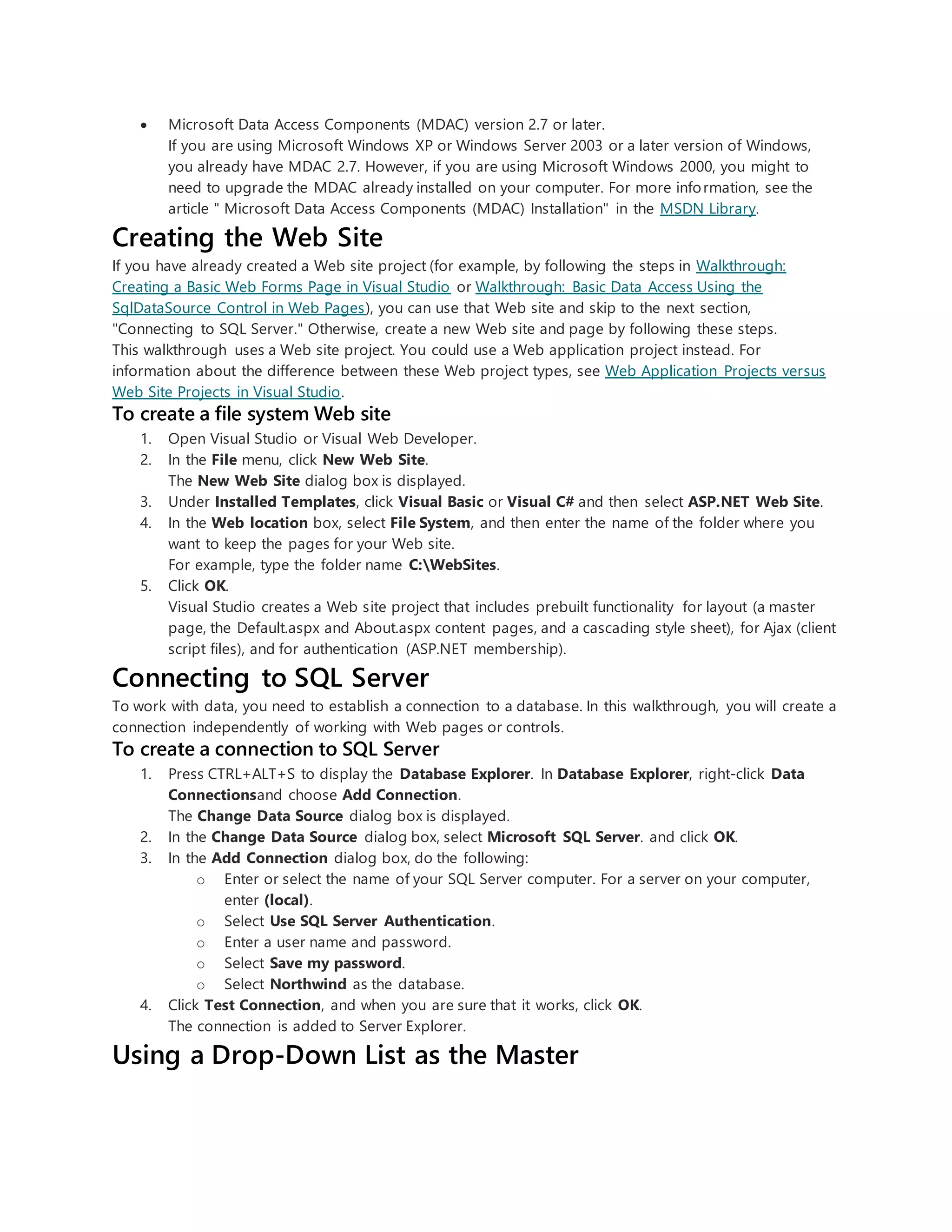  Microsoft Data Access Components (MDAC) version 2.7 or later.
If you are using Microsoft Windows XP or Windows Server 2003 or a later version of Windows,
you already have MDAC 2.7. However, if you are using Microsoft Windows 2000, you might to
need to upgrade the MDAC already installed on your computer. For more information, see the
article " Microsoft Data Access Components (MDAC) Installation" in the MSDN Library.
Creating the Web Site
If you have already created a Web site project (for example, by following the steps in Walkthrough:
Creating a Basic Web Forms Page in Visual Studio or Walkthrough: Basic Data Access Using the
SqlDataSource Control in Web Pages), you can use that Web site and skip to the next section,
"Connecting to SQL Server." Otherwise, create a new Web site and page by following these steps.
This walkthrough uses a Web site project. You could use a Web application project instead. For
information about the difference between these Web project types, see Web Application Projects versus
Web Site Projects in Visual Studio.
To create a file system Web site
1. Open Visual Studio or Visual Web Developer.
2. In the File menu, click New Web Site.
The New Web Site dialog box is displayed.
3. Under Installed Templates, click Visual Basic or Visual C# and then select ASP.NET Web Site.
4. In the Web location box, select File System, and then enter the name of the folder where you
want to keep the pages for your Web site.
For example, type the folder name C:WebSites.
5. Click OK.
Visual Studio creates a Web site project that includes prebuilt functionality for layout (a master
page, the Default.aspx and About.aspx content pages, and a cascading style sheet), for Ajax (client
script files), and for authentication (ASP.NET membership).
Connecting to SQL Server
To work with data, you need to establish a connection to a database. In this walkthrough, you will create a
connection independently of working with Web pages or controls.
To create a connection to SQL Server
1. Press CTRL+ALT+S to display the Database Explorer. In Database Explorer, right-click Data
Connectionsand choose Add Connection.
The Change Data Source dialog box is displayed.
2. In the Change Data Source dialog box, select Microsoft SQL Server. and click OK.
3. In the Add Connection dialog box, do the following:
o Enter or select the name of your SQL Server computer. For a server on your computer,
enter (local).
o Select Use SQL Server Authentication.
o Enter a user name and password.
o Select Save my password.
o Select Northwind as the database.
4. Click Test Connection, and when you are sure that it works, click OK.
The connection is added to Server Explorer.
Using a Drop-Down List as the Master
 