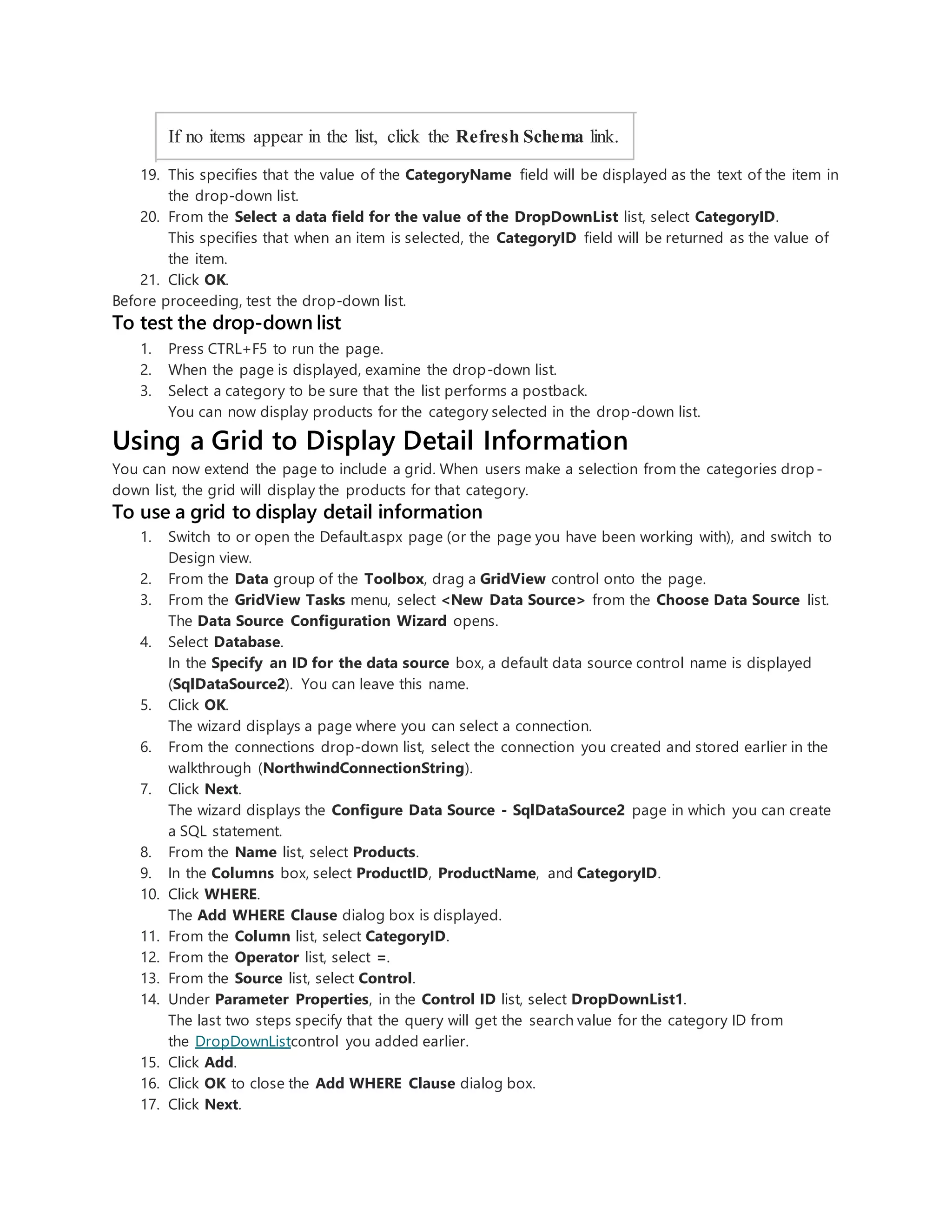 If no items appear in the list, click the Refresh Schema link.
19. This specifies that the value of the CategoryName field will be displayed as the text of the item in
the drop-down list.
20. From the Select a data field for the value of the DropDownList list, select CategoryID.
This specifies that when an item is selected, the CategoryID field will be returned as the value of
the item.
21. Click OK.
Before proceeding, test the drop-down list.
To test the drop-down list
1. Press CTRL+F5 to run the page.
2. When the page is displayed, examine the drop-down list.
3. Select a category to be sure that the list performs a postback.
You can now display products for the category selected in the drop-down list.
Using a Grid to Display Detail Information
You can now extend the page to include a grid. When users make a selection from the categories drop-
down list, the grid will display the products for that category.
To use a grid to display detail information
1. Switch to or open the Default.aspx page (or the page you have been working with), and switch to
Design view.
2. From the Data group of the Toolbox, drag a GridView control onto the page.
3. From the GridView Tasks menu, select <New Data Source> from the Choose Data Source list.
The Data Source Configuration Wizard opens.
4. Select Database.
In the Specify an ID for the data source box, a default data source control name is displayed
(SqlDataSource2). You can leave this name.
5. Click OK.
The wizard displays a page where you can select a connection.
6. From the connections drop-down list, select the connection you created and stored earlier in the
walkthrough (NorthwindConnectionString).
7. Click Next.
The wizard displays the Configure Data Source - SqlDataSource2 page in which you can create
a SQL statement.
8. From the Name list, select Products.
9. In the Columns box, select ProductID, ProductName, and CategoryID.
10. Click WHERE.
The Add WHERE Clause dialog box is displayed.
11. From the Column list, select CategoryID.
12. From the Operator list, select =.
13. From the Source list, select Control.
14. Under Parameter Properties, in the Control ID list, select DropDownList1.
The last two steps specify that the query will get the search value for the category ID from
the DropDownListcontrol you added earlier.
15. Click Add.
16. Click OK to close the Add WHERE Clause dialog box.
17. Click Next.
 