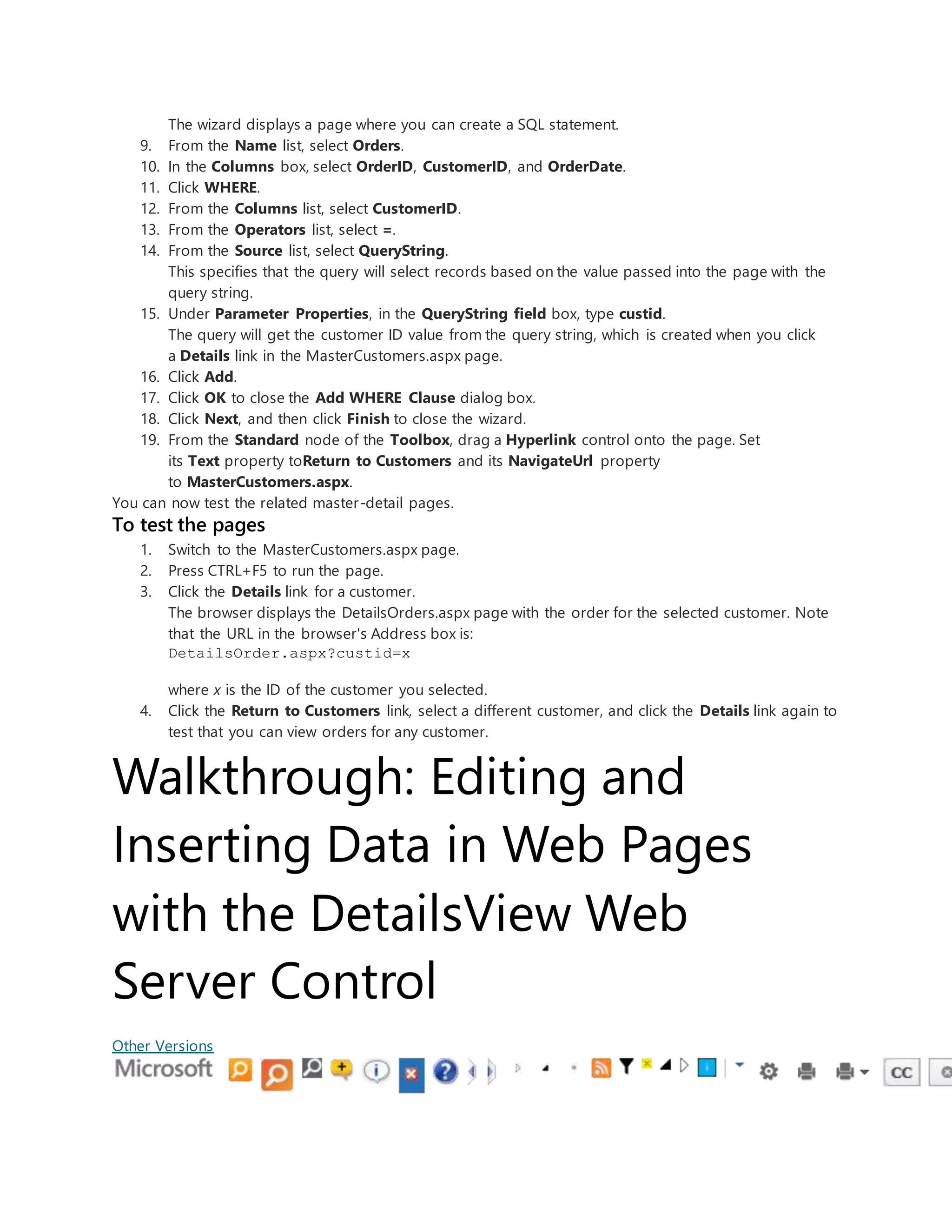 The wizard displays a page where you can create a SQL statement.
9. From the Name list, select Orders.
10. In the Columns box, select OrderID, CustomerID, and OrderDate.
11. Click WHERE.
12. From the Columns list, select CustomerID.
13. From the Operators list, select =.
14. From the Source list, select QueryString.
This specifies that the query will select records based on the value passed into the page with the
query string.
15. Under Parameter Properties, in the QueryString field box, type custid.
The query will get the customer ID value from the query string, which is created when you click
a Details link in the MasterCustomers.aspx page.
16. Click Add.
17. Click OK to close the Add WHERE Clause dialog box.
18. Click Next, and then click Finish to close the wizard.
19. From the Standard node of the Toolbox, drag a Hyperlink control onto the page. Set
its Text property toReturn to Customers and its NavigateUrl property
to MasterCustomers.aspx.
You can now test the related master-detail pages.
To test the pages
1. Switch to the MasterCustomers.aspx page.
2. Press CTRL+F5 to run the page.
3. Click the Details link for a customer.
The browser displays the DetailsOrders.aspx page with the order for the selected customer. Note
that the URL in the browser's Address box is:
DetailsOrder.aspx?custid=x
where x is the ID of the customer you selected.
4. Click the Return to Customers link, select a different customer, and click the Details link again to
test that you can view orders for any customer.
Walkthrough: Editing and
Inserting Data in Web Pages
with the DetailsView Web
Server Control
Other Versions
 