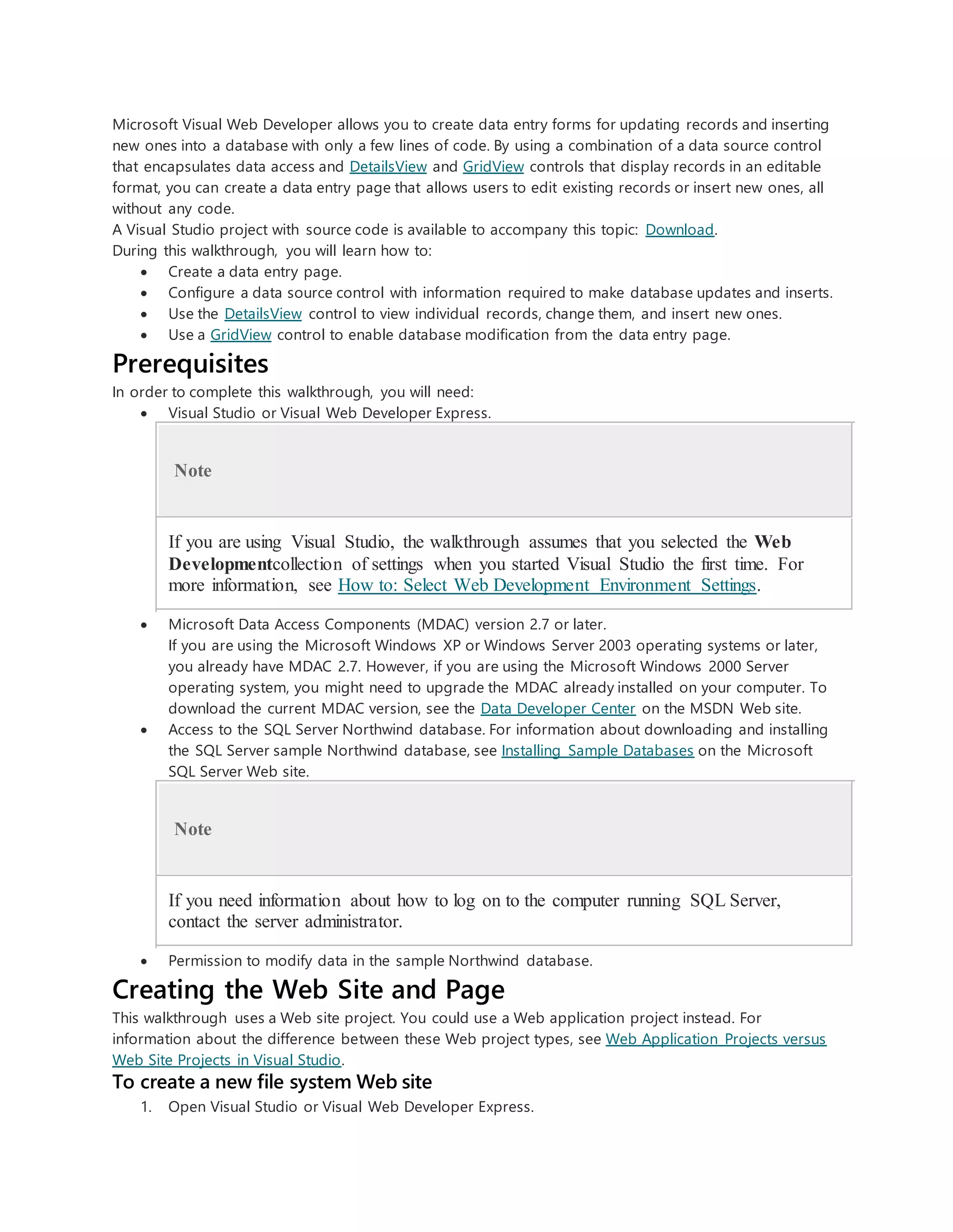 Microsoft Visual Web Developer allows you to create data entry forms for updating records and inserting
new ones into a database with only a few lines of code. By using a combination of a data source control
that encapsulates data access and DetailsView and GridView controls that display records in an editable
format, you can create a data entry page that allows users to edit existing records or insert new ones, all
without any code.
A Visual Studio project with source code is available to accompany this topic: Download.
During this walkthrough, you will learn how to:
 Create a data entry page.
 Configure a data source control with information required to make database updates and inserts.
 Use the DetailsView control to view individual records, change them, and insert new ones.
 Use a GridView control to enable database modification from the data entry page.
Prerequisites
In order to complete this walkthrough, you will need:
 Visual Studio or Visual Web Developer Express.
Note
If you are using Visual Studio, the walkthrough assumes that you selected the Web
Developmentcollection of settings when you started Visual Studio the first time. For
more information, see How to: Select Web Development Environment Settings.
 Microsoft Data Access Components (MDAC) version 2.7 or later.
If you are using the Microsoft Windows XP or Windows Server 2003 operating systems or later,
you already have MDAC 2.7. However, if you are using the Microsoft Windows 2000 Server
operating system, you might need to upgrade the MDAC already installed on your computer. To
download the current MDAC version, see the Data Developer Center on the MSDN Web site.
 Access to the SQL Server Northwind database. For information about downloading and installing
the SQL Server sample Northwind database, see Installing Sample Databases on the Microsoft
SQL Server Web site.
Note
If you need information about how to log on to the computer running SQL Server,
contact the server administrator.
 Permission to modify data in the sample Northwind database.
Creating the Web Site and Page
This walkthrough uses a Web site project. You could use a Web application project instead. For
information about the difference between these Web project types, see Web Application Projects versus
Web Site Projects in Visual Studio.
To create a new file system Web site
1. Open Visual Studio or Visual Web Developer Express.
 