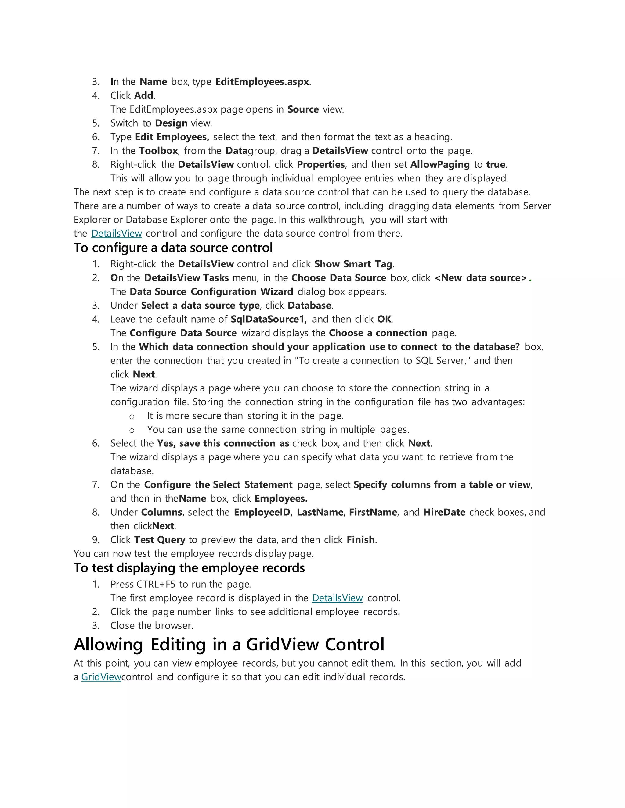 3. In the Name box, type EditEmployees.aspx.
4. Click Add.
The EditEmployees.aspx page opens in Source view.
5. Switch to Design view.
6. Type Edit Employees, select the text, and then format the text as a heading.
7. In the Toolbox, from the Datagroup, drag a DetailsView control onto the page.
8. Right-click the DetailsView control, click Properties, and then set AllowPaging to true.
This will allow you to page through individual employee entries when they are displayed.
The next step is to create and configure a data source control that can be used to query the database.
There are a number of ways to create a data source control, including dragging data elements from Server
Explorer or Database Explorer onto the page. In this walkthrough, you will start with
the DetailsView control and configure the data source control from there.
To configure a data source control
1. Right-click the DetailsView control and click Show Smart Tag.
2. On the DetailsView Tasks menu, in the Choose Data Source box, click <New data source>.
The Data Source Configuration Wizard dialog box appears.
3. Under Select a data source type, click Database.
4. Leave the default name of SqlDataSource1, and then click OK.
The Configure Data Source wizard displays the Choose a connection page.
5. In the Which data connection should your application use to connect to the database? box,
enter the connection that you created in "To create a connection to SQL Server," and then
click Next.
The wizard displays a page where you can choose to store the connection string in a
configuration file. Storing the connection string in the configuration file has two advantages:
o It is more secure than storing it in the page.
o You can use the same connection string in multiple pages.
6. Select the Yes, save this connection as check box, and then click Next.
The wizard displays a page where you can specify what data you want to retrieve from the
database.
7. On the Configure the Select Statement page, select Specify columns from a table or view,
and then in theName box, click Employees.
8. Under Columns, select the EmployeeID, LastName, FirstName, and HireDate check boxes, and
then clickNext.
9. Click Test Query to preview the data, and then click Finish.
You can now test the employee records display page.
To test displaying the employee records
1. Press CTRL+F5 to run the page.
The first employee record is displayed in the DetailsView control.
2. Click the page number links to see additional employee records.
3. Close the browser.
Allowing Editing in a GridView Control
At this point, you can view employee records, but you cannot edit them. In this section, you will add
a GridViewcontrol and configure it so that you can edit individual records.
 