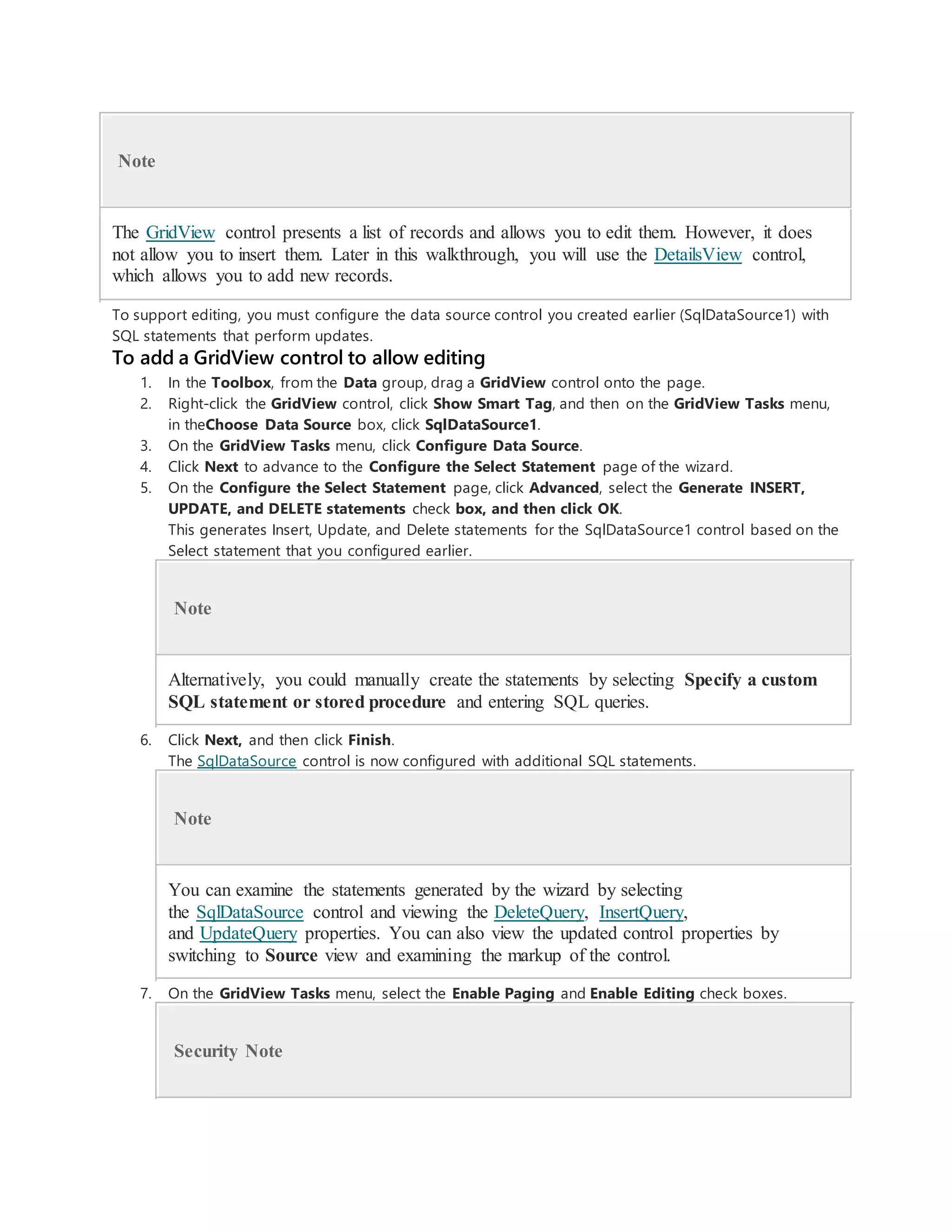 Note
The GridView control presents a list of records and allows you to edit them. However, it does
not allow you to insert them. Later in this walkthrough, you will use the DetailsView control,
which allows you to add new records.
To support editing, you must configure the data source control you created earlier (SqlDataSource1) with
SQL statements that perform updates.
To add a GridView control to allow editing
1. In the Toolbox, from the Data group, drag a GridView control onto the page.
2. Right-click the GridView control, click Show Smart Tag, and then on the GridView Tasks menu,
in theChoose Data Source box, click SqlDataSource1.
3. On the GridView Tasks menu, click Configure Data Source.
4. Click Next to advance to the Configure the Select Statement page of the wizard.
5. On the Configure the Select Statement page, click Advanced, select the Generate INSERT,
UPDATE, and DELETE statements check box, and then click OK.
This generates Insert, Update, and Delete statements for the SqlDataSource1 control based on the
Select statement that you configured earlier.
Note
Alternatively, you could manually create the statements by selecting Specify a custom
SQL statement or stored procedure and entering SQL queries.
6. Click Next, and then click Finish.
The SqlDataSource control is now configured with additional SQL statements.
Note
You can examine the statements generated by the wizard by selecting
the SqlDataSource control and viewing the DeleteQuery, InsertQuery,
and UpdateQuery properties. You can also view the updated control properties by
switching to Source view and examining the markup of the control.
7. On the GridView Tasks menu, select the Enable Paging and Enable Editing check boxes.
Security Note
 