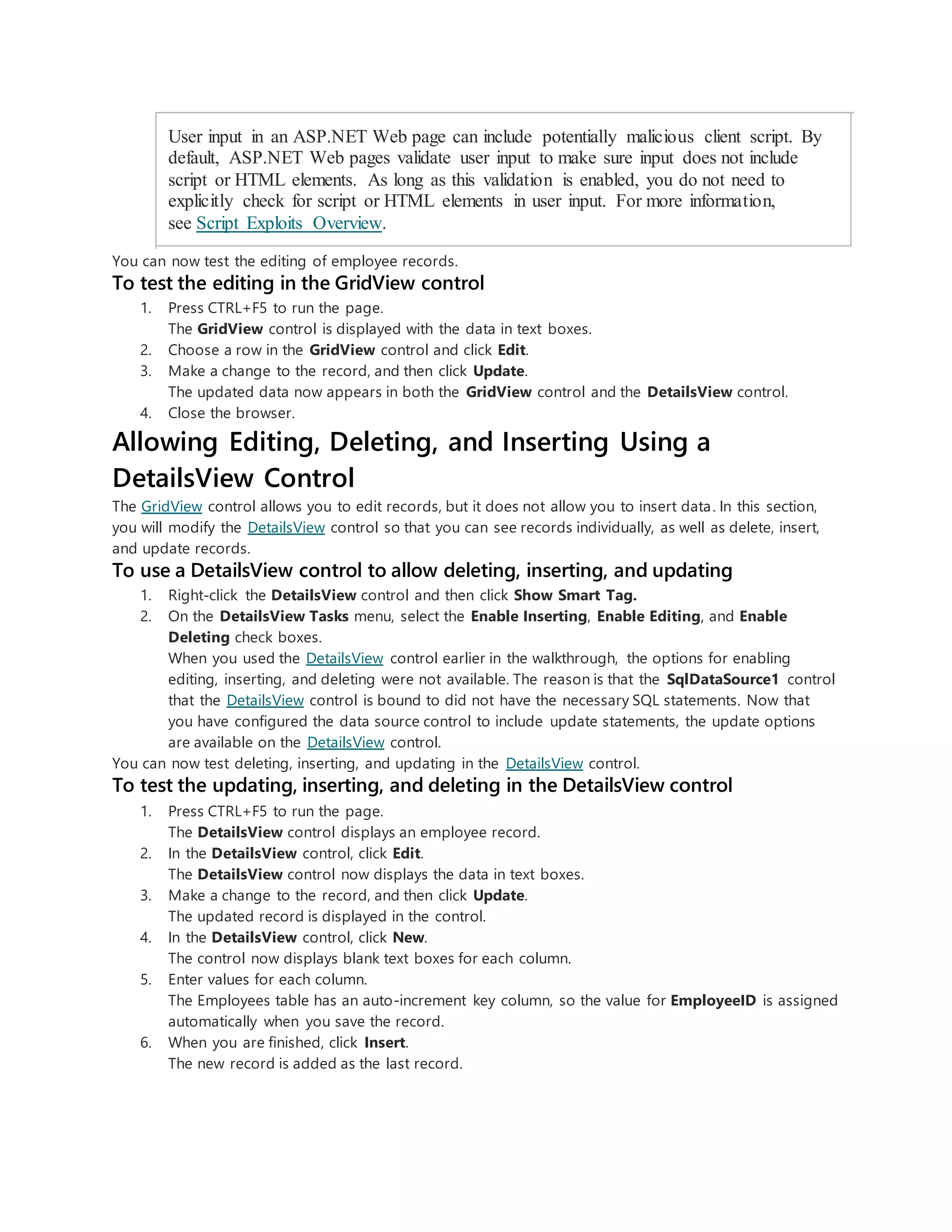 User input in an ASP.NET Web page can include potentially malicious client script. By
default, ASP.NET Web pages validate user input to make sure input does not include
script or HTML elements. As long as this validation is enabled, you do not need to
explicitly check for script or HTML elements in user input. For more information,
see Script Exploits Overview.
You can now test the editing of employee records.
To test the editing in the GridView control
1. Press CTRL+F5 to run the page.
The GridView control is displayed with the data in text boxes.
2. Choose a row in the GridView control and click Edit.
3. Make a change to the record, and then click Update.
The updated data now appears in both the GridView control and the DetailsView control.
4. Close the browser.
Allowing Editing, Deleting, and Inserting Using a
DetailsView Control
The GridView control allows you to edit records, but it does not allow you to insert data. In this section,
you will modify the DetailsView control so that you can see records individually, as well as delete, insert,
and update records.
To use a DetailsView control to allow deleting, inserting, and updating
1. Right-click the DetailsView control and then click Show Smart Tag.
2. On the DetailsView Tasks menu, select the Enable Inserting, Enable Editing, and Enable
Deleting check boxes.
When you used the DetailsView control earlier in the walkthrough, the options for enabling
editing, inserting, and deleting were not available. The reason is that the SqlDataSource1 control
that the DetailsView control is bound to did not have the necessary SQL statements. Now that
you have configured the data source control to include update statements, the update options
are available on the DetailsView control.
You can now test deleting, inserting, and updating in the DetailsView control.
To test the updating, inserting, and deleting in the DetailsView control
1. Press CTRL+F5 to run the page.
The DetailsView control displays an employee record.
2. In the DetailsView control, click Edit.
The DetailsView control now displays the data in text boxes.
3. Make a change to the record, and then click Update.
The updated record is displayed in the control.
4. In the DetailsView control, click New.
The control now displays blank text boxes for each column.
5. Enter values for each column.
The Employees table has an auto-increment key column, so the value for EmployeeID is assigned
automatically when you save the record.
6. When you are finished, click Insert.
The new record is added as the last record.
 
